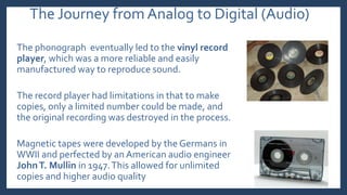 The Journey from Analog to Digital (Audio)
The phonograph eventually led to the vinyl record
player, which was a more reliable and easily
manufactured way to reproduce sound.
The record player had limitations in that to make
copies, only a limited number could be made, and
the original recording was destroyed in the process.
Magnetic tapes were developed by the Germans in
WWII and perfected by an American audio engineer
JohnT. Mullin in 1947.This allowed for unlimited
copies and higher audio quality
 