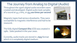 The Journey from Analog to Digital (Audio)
Throughout the 1970’s digital audio recorders were
created and developed. Digital audio took samples
of a sound at 44.1 kHz, or 44,100 times per second
Magnetic tapes had serious drawbacks.They were
susceptible to magnetic interference and had to be
rewound.
The fully digital Compact Disc (CD) was created in
1982. Sales peaked in the year 2000.
Currently, audio tracks are stored in .mp3 format
which is a completely digital medium.
 