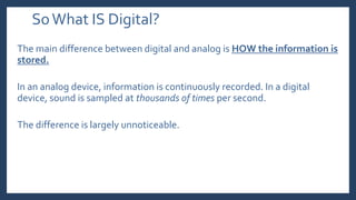 SoWhat IS Digital?
The main difference between digital and analog is HOW the information is
stored.
In an analog device, information is continuously recorded. In a digital
device, sound is sampled at thousands of times per second.
The difference is largely unnoticeable.
 