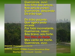 Meu canto de morte, Guerreiros, ouvi: Sou filho das selvas, Nas selvas cresci; Guerreiros, descendo Da tribo tupi. Da tribo pujante, Que agora anda errante Por fado inconstante, Guerreiros, nasci; Sou bravo, sou forte, Sou filho do Norte ; Meu canto de morte, Guerreiros, ouvi. I Juca Pirama (Gonçalves Dias) IMAGENS: Pesquisadas na internet MÚSICAS: Canção indígena Maçariquinha – Verequete - Carimbó 