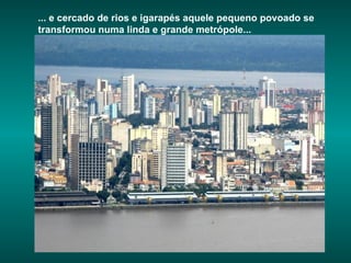 ... e cercado de rios e igarapés aquele pequeno povoado se transformou numa linda e grande metrópole... 