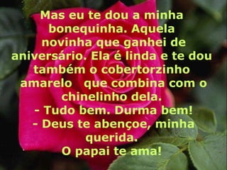 Mas eu te dou a minha
      bonequinha. Aquela
     novinha que ganhei de
aniversário. Ela é linda e te dou
   também o cobertorzinho
 amarelo que combina com o
        chinelinho dela.
   - Tudo bem. Durma bem!
   - Deus te abençoe, minha
            querida.
        O papai te ama!
 