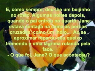 E, como sempre, deu-lhe um beijinho
   no rosto. Algumas noites depois,
 quando o pai entrou no quarto, Jane
  estava sentada na cama as pernas
   cruzadas, como um índio... Ao se
     aproximar reparou seu queixo
tremendo e uma lágrima rolando pela
                 face.
 - O que foi, Jane? O que aconteceu?
 