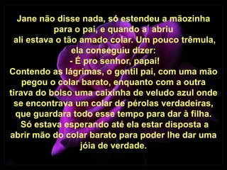 Jane não disse nada, só estendeu a mãozinha
           para o pai, e quando a abriu
 ali estava o tão amado colar. Um pouco trêmula,
                ela conseguiu dizer:
                - É pro senhor, papai!
Contendo as lágrimas, o gentil pai, com uma mão
    pegou o colar barato, enquanto com a outra
tirava do bolso uma caixinha de veludo azul onde
 se encontrava um colar de pérolas verdadeiras,
  que guardara todo esse tempo para dar à filha.
    Só estava esperando até ela estar disposta a
abrir mão do colar barato para poder lhe dar uma
                   jóia de verdade.
 