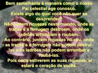 Bem semelhante à maneira como o nosso
         Pai celestial age conosco.
   Existe algo do qual você não quer se
                desprender?
Não juntem riquezas neste mundo, onde as
  traças e a ferrugem destroem, onde os
       ladrões arrombam e roubam.
Ao contrário, juntem riquezas no céu, onde
as traças e a ferrugem não podem destruí-
 las e os ladrões não podem arrombar e
                 roubá-las.
 Pois onde estiverem as suas riquezas, aí
        estará o coração de vocês.
 