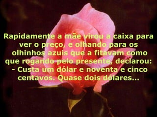 Rapidamente a mãe virou a caixa para
    ver o preço, e olhando para os
  olhinhos azuis que a fitavam como
que rogando pelo presente, declarou:
  - Custa um dólar e noventa e cinco
    centavos. Quase dois dólares...
 