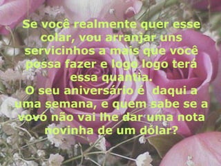 Se você realmente quer esse
    colar, vou arranjar uns
 servicinhos a mais que você
 possa fazer e logo logo terá
         essa quantia.
 O seu aniversário é daqui a
uma semana, e quem sabe se a
vovó não vai lhe dar uma nota
     novinha de um dólar?
 