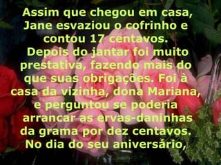 Assim que chegou em casa,
  Jane esvaziou o cofrinho e
      contou 17 centavos.
   Depois do jantar foi muito
 prestativa, fazendo mais do
  que suas obrigações. Foi à
casa da vizinha, dona Mariana,
    e perguntou se poderia
  arrancar as ervas-daninhas
 da grama por dez centavos.
  No dia do seu aniversário,
 