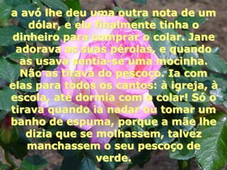 a avó lhe deu uma outra nota de um
    dólar, e ela finalmente tinha o
dinheiro para comprar o colar. Jane
 adorava as suas pérolas, e quando
  as usava sentia-se uma mocinha.
  Não as tirava do pescoço. Ia com
elas para todos os cantos: à igreja, à
escola, até dormia com o colar! Só o
tirava quando ia nadar ou tomar um
banho de espuma, porque a mãe lhe
   dizia que se molhassem, talvez
   manchassem o seu pescoço de
                 verde.
 