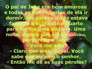 O pai de Jane era bem amoroso
e todas as noites, antes de ela ir
 dormir, ele parava o que estava
  fazendo e subia até o quarto
 para ler-lhe uma história. Uma
 noite, depois que ele terminou,
        perguntou a Jane:
          - Você me ama?
   - Claro que amo, papai. Você
    sabe que eu amo o senhor.
 - Então me dê as suas pérolas?
 
