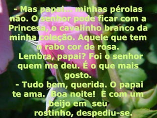 - Mas papai... minhas pérolas
não. O senhor pode ficar com a
Princesa, o cavalinho branco da
minha coleção. Aquele que tem
       o rabo cor de rosa.
   Lembra, papai? Foi o senhor
   quem me deu. É o que mais
              gosto.
  - Tudo bem, querida. O papai
 te ama. Boa noite! E com um
          beijo em seu
      rostinho, despediu-se.
 