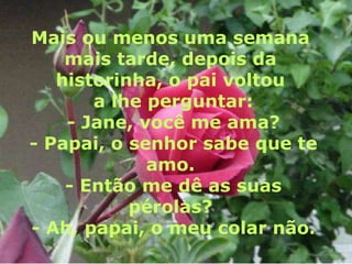 Mais ou menos uma semana
    mais tarde, depois da
   historinha, o pai voltou
       a lhe perguntar:
    - Jane, você me ama?
- Papai, o senhor sabe que te
             amo.
    - Então me dê as suas
           pérolas?
- Ah, papai, o meu colar não.
 