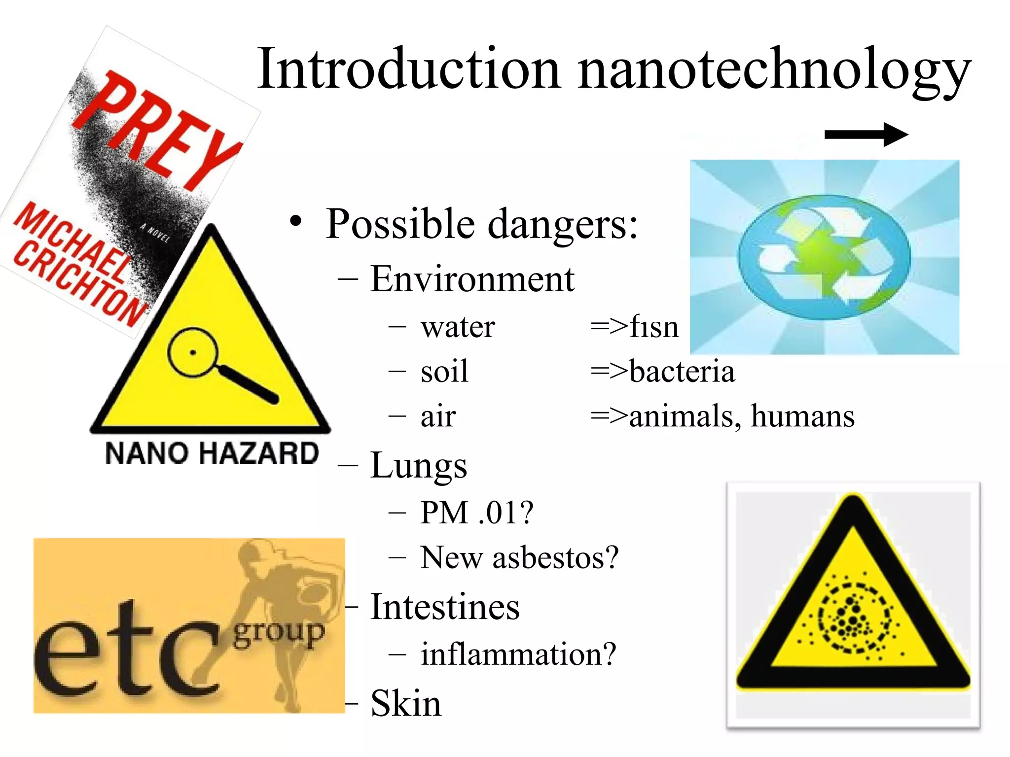 Introduction nanotechnology

 • Possible dangers:
   – Environment
      – water      =>fish
      – soil       =>bacteria
      – air        =>animals, humans
   – Lungs
      – PM .01?
      – New asbestos?
   – Intestines
      – inflammation?
   – Skin                              13
 