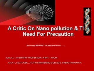 A Critic On Nano pollution & The
        Need For Precaution
                  Technology MATTERS - For Both Good and ill………




AJAL.A.J , ASSISTANT PROFESSOR , FISAT – KOCHI

  AJI.A.J , LECTURER , JYOTHI ENGINERING COLLEGE, CHERUTHURUTHY
 