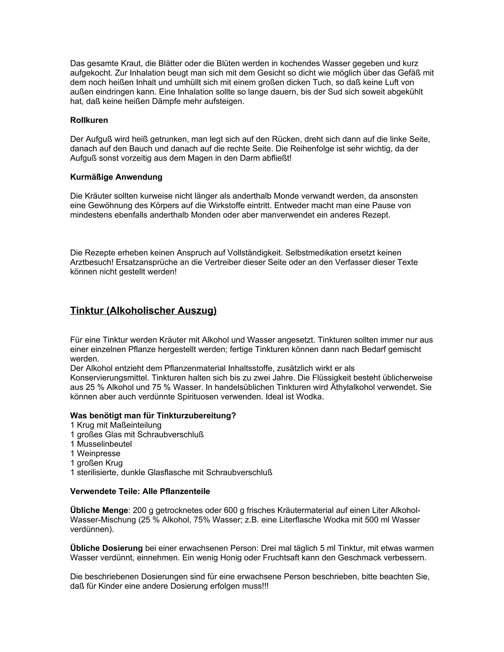 Das gesamte Kraut, die Blätter oder die Blüten werden in kochendes Wasser gegeben und kurz
aufgekocht. Zur Inhalation beugt man sich mit dem Gesicht so dicht wie möglich über das Gefäß mit
dem noch heißen Inhalt und umhüllt sich mit einem großen dicken Tuch, so daß keine Luft von
außen eindringen kann. Eine Inhalation sollte so lange dauern, bis der Sud sich soweit abgekühlt
hat, daß keine heißen Dämpfe mehr aufsteigen.

Rollkuren

Der Aufguß wird heiß getrunken, man legt sich auf den Rücken, dreht sich dann auf die linke Seite,
danach auf den Bauch und danach auf die rechte Seite. Die Reihenfolge ist sehr wichtig, da der
Aufguß sonst vorzeitig aus dem Magen in den Darm abfließt!

Kurmäßige Anwendung

Die Kräuter sollten kurweise nicht länger als anderthalb Monde verwandt werden, da ansonsten
eine Gewöhnung des Körpers auf die Wirkstoffe eintritt. Entweder macht man eine Pause von
mindestens ebenfalls anderthalb Monden oder aber manverwendet ein anderes Rezept.



Die Rezepte erheben keinen Anspruch auf Vollständigkeit. Selbstmedikation ersetzt keinen
Arztbesuch! Ersatzansprüche an die Vertreiber dieser Seite oder an den Verfasser dieser Texte
können nicht gestellt werden!



Tinktur (Alkoholischer Auszug)

Für eine Tinktur werden Kräuter mit Alkohol und Wasser angesetzt. Tinkturen sollten immer nur aus
einer einzelnen Pflanze hergestellt werden; fertige Tinkturen können dann nach Bedarf gemischt
werden.
Der Alkohol entzieht dem Pflanzenmaterial Inhaltsstoffe, zusätzlich wirkt er als
Konservierungsmittel. Tinkturen halten sich bis zu zwei Jahre. Die Flüssigkeit besteht üblicherweise
aus 25 % Alkohol und 75 % Wasser. In handelsüblichen Tinkturen wird Äthylalkohol verwendet. Sie
können aber auch verdünnte Spirituosen verwenden. Ideal ist Wodka.

Was benötigt man für Tinkturzubereitung?
1 Krug mit Maßeinteilung
1 großes Glas mit Schraubverschluß
1 Musselinbeutel
1 Weinpresse
1 großen Krug
1 sterilisierte, dunkle Glasflasche mit Schraubverschluß

Verwendete Teile: Alle Pflanzenteile

Übliche Menge: 200 g getrocknetes oder 600 g frisches Kräutermaterial auf einen Liter Alkohol-
Wasser-Mischung (25 % Alkohol, 75% Wasser; z.B. eine Literflasche Wodka mit 500 ml Wasser
verdünnen).

Übliche Dosierung bei einer erwachsenen Person: Drei mal täglich 5 ml Tinktur, mit etwas warmen
Wasser verdünnt, einnehmen. Ein wenig Honig oder Fruchtsaft kann den Geschmack verbessern.

Die beschriebenen Dosierungen sind für eine erwachsene Person beschrieben, bitte beachten Sie,
daß für Kinder eine andere Dosierung erfolgen muss!!!
 