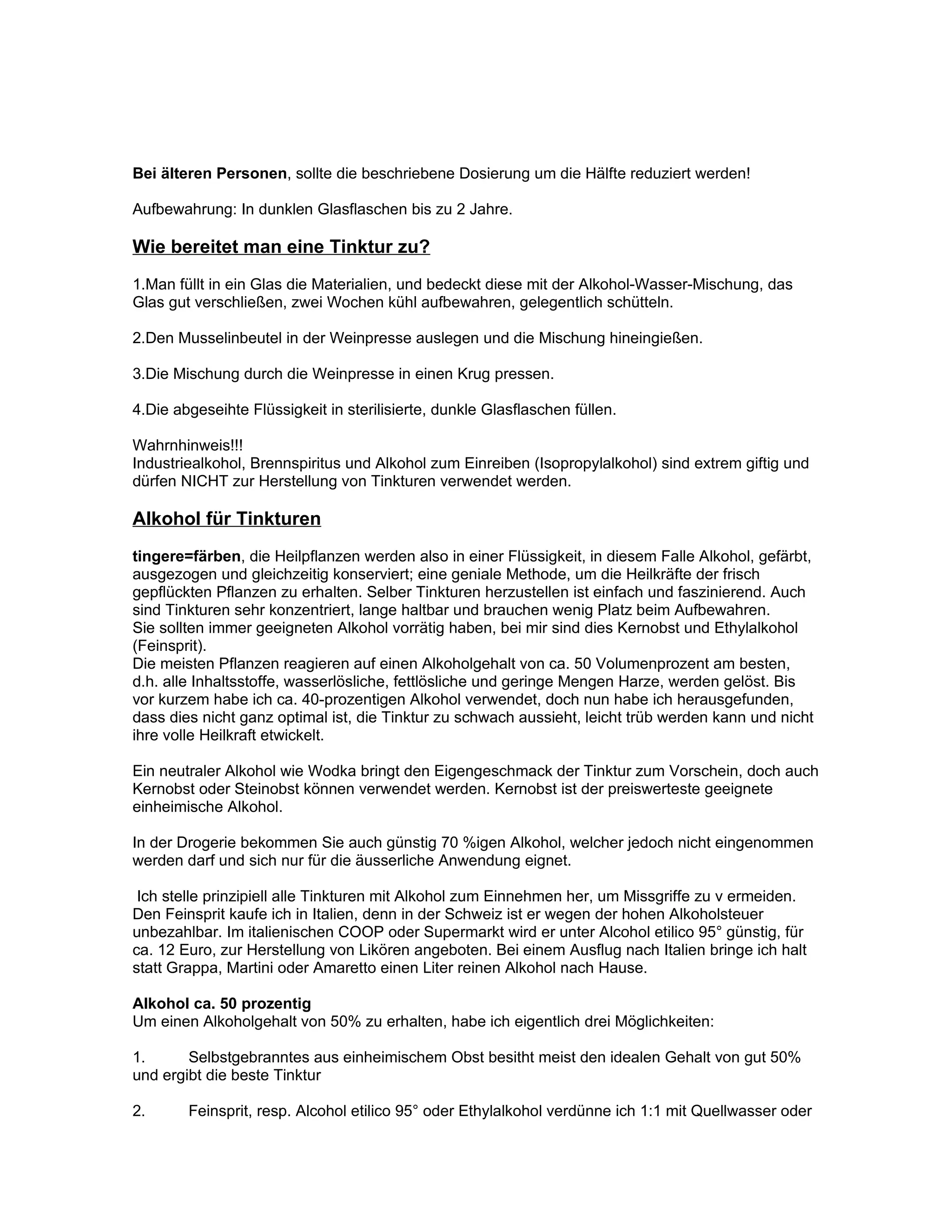 Bei älteren Personen, sollte die beschriebene Dosierung um die Hälfte reduziert werden!

Aufbewahrung: In dunklen Glasflaschen bis zu 2 Jahre.

Wie bereitet man eine Tinktur zu?
1.Man füllt in ein Glas die Materialien, und bedeckt diese mit der Alkohol-Wasser-Mischung, das
Glas gut verschließen, zwei Wochen kühl aufbewahren, gelegentlich schütteln.

2.Den Musselinbeutel in der Weinpresse auslegen und die Mischung hineingießen.

3.Die Mischung durch die Weinpresse in einen Krug pressen.

4.Die abgeseihte Flüssigkeit in sterilisierte, dunkle Glasflaschen füllen.

Wahrnhinweis!!!
Industriealkohol, Brennspiritus und Alkohol zum Einreiben (Isopropylalkohol) sind extrem giftig und
dürfen NICHT zur Herstellung von Tinkturen verwendet werden.

Alkohol für Tinkturen
tingere=färben, die Heilpflanzen werden also in einer Flüssigkeit, in diesem Falle Alkohol, gefärbt,
ausgezogen und gleichzeitig konserviert; eine geniale Methode, um die Heilkräfte der frisch
gepflückten Pflanzen zu erhalten. Selber Tinkturen herzustellen ist einfach und faszinierend. Auch
sind Tinkturen sehr konzentriert, lange haltbar und brauchen wenig Platz beim Aufbewahren.
Sie sollten immer geeigneten Alkohol vorrätig haben, bei mir sind dies Kernobst und Ethylalkohol
(Feinsprit).
Die meisten Pflanzen reagieren auf einen Alkoholgehalt von ca. 50 Volumenprozent am besten,
d.h. alle Inhaltsstoffe, wasserlösliche, fettlösliche und geringe Mengen Harze, werden gelöst. Bis
vor kurzem habe ich ca. 40-prozentigen Alkohol verwendet, doch nun habe ich herausgefunden,
dass dies nicht ganz optimal ist, die Tinktur zu schwach aussieht, leicht trüb werden kann und nicht
ihre volle Heilkraft etwickelt.

Ein neutraler Alkohol wie Wodka bringt den Eigengeschmack der Tinktur zum Vorschein, doch auch
Kernobst oder Steinobst können verwendet werden. Kernobst ist der preiswerteste geeignete
einheimische Alkohol.

In der Drogerie bekommen Sie auch günstig 70 %igen Alkohol, welcher jedoch nicht eingenommen
werden darf und sich nur für die äusserliche Anwendung eignet.

 Ich stelle prinzipiell alle Tinkturen mit Alkohol zum Einnehmen her, um Missgriffe zu v ermeiden.
Den Feinsprit kaufe ich in Italien, denn in der Schweiz ist er wegen der hohen Alkoholsteuer
unbezahlbar. Im italienischen COOP oder Supermarkt wird er unter Alcohol etilico 95° günstig, für
ca. 12 Euro, zur Herstellung von Likören angeboten. Bei einem Ausflug nach Italien bringe ich halt
statt Grappa, Martini oder Amaretto einen Liter reinen Alkohol nach Hause.

Alkohol ca. 50 prozentig
Um einen Alkoholgehalt von 50% zu erhalten, habe ich eigentlich drei Möglichkeiten:

1.      Selbstgebranntes aus einheimischem Obst besitht meist den idealen Gehalt von gut 50%
und ergibt die beste Tinktur

2.      Feinsprit, resp. Alcohol etilico 95° oder Ethylalkohol verdünne ich 1:1 mit Quellwasser oder
 