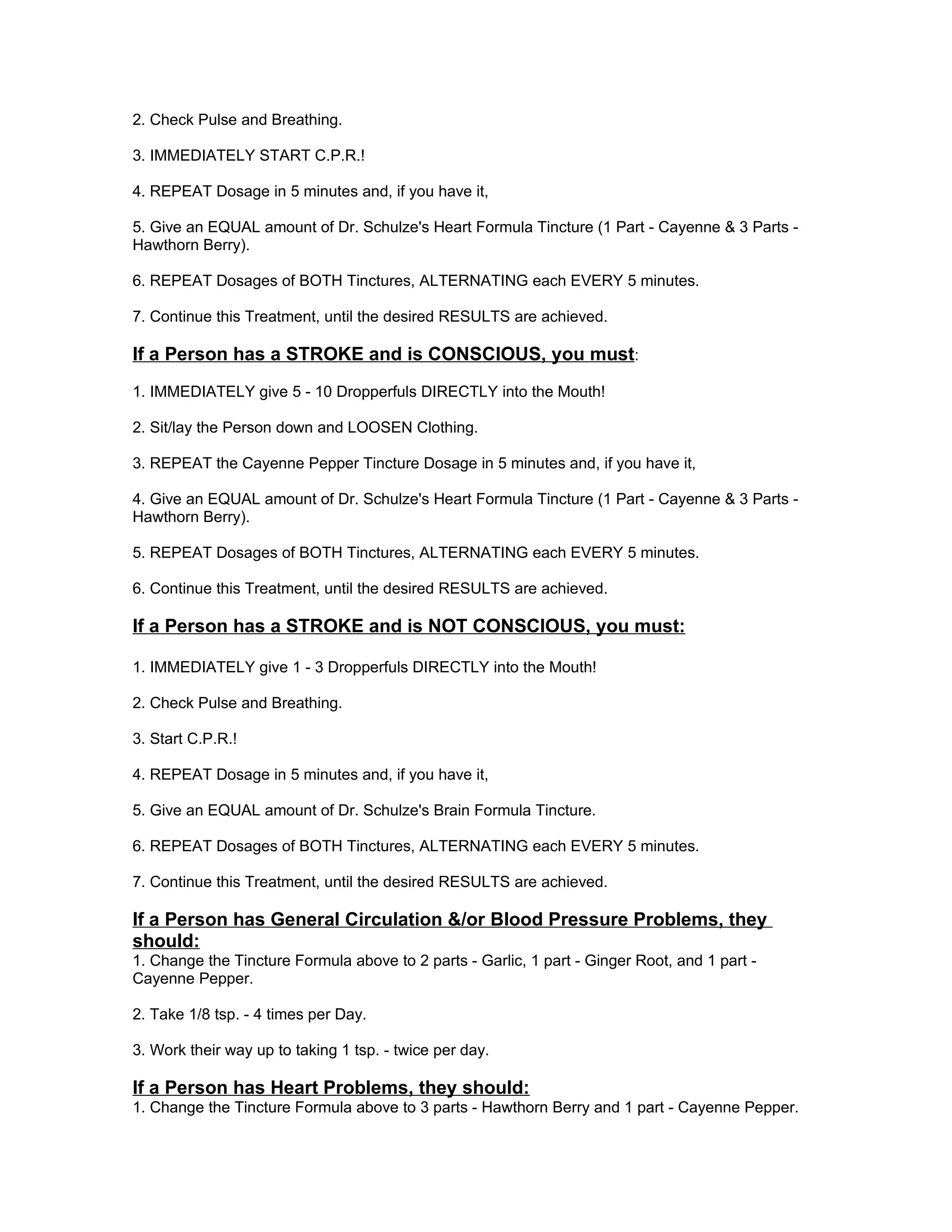 2. Check Pulse and Breathing.

3. IMMEDIATELY START C.P.R.!

4. REPEAT Dosage in 5 minutes and, if you have it,

5. Give an EQUAL amount of Dr. Schulze's Heart Formula Tincture (1 Part - Cayenne & 3 Parts -
Hawthorn Berry).

6. REPEAT Dosages of BOTH Tinctures, ALTERNATING each EVERY 5 minutes.

7. Continue this Treatment, until the desired RESULTS are achieved.

If a Person has a STROKE and is CONSCIOUS, you must:
1. IMMEDIATELY give 5 - 10 Dropperfuls DIRECTLY into the Mouth!

2. Sit/lay the Person down and LOOSEN Clothing.

3. REPEAT the Cayenne Pepper Tincture Dosage in 5 minutes and, if you have it,

4. Give an EQUAL amount of Dr. Schulze's Heart Formula Tincture (1 Part - Cayenne & 3 Parts -
Hawthorn Berry).

5. REPEAT Dosages of BOTH Tinctures, ALTERNATING each EVERY 5 minutes.

6. Continue this Treatment, until the desired RESULTS are achieved.

If a Person has a STROKE and is NOT CONSCIOUS, you must:

1. IMMEDIATELY give 1 - 3 Dropperfuls DIRECTLY into the Mouth!

2. Check Pulse and Breathing.

3. Start C.P.R.!

4. REPEAT Dosage in 5 minutes and, if you have it,

5. Give an EQUAL amount of Dr. Schulze's Brain Formula Tincture.

6. REPEAT Dosages of BOTH Tinctures, ALTERNATING each EVERY 5 minutes.

7. Continue this Treatment, until the desired RESULTS are achieved.

If a Person has General Circulation &/or Blood Pressure Problems, they
should:
1. Change the Tincture Formula above to 2 parts - Garlic, 1 part - Ginger Root, and 1 part -
Cayenne Pepper.

2. Take 1/8 tsp. - 4 times per Day.

3. Work their way up to taking 1 tsp. - twice per day.

If a Person has Heart Problems, they should:
1. Change the Tincture Formula above to 3 parts - Hawthorn Berry and 1 part - Cayenne Pepper.
 