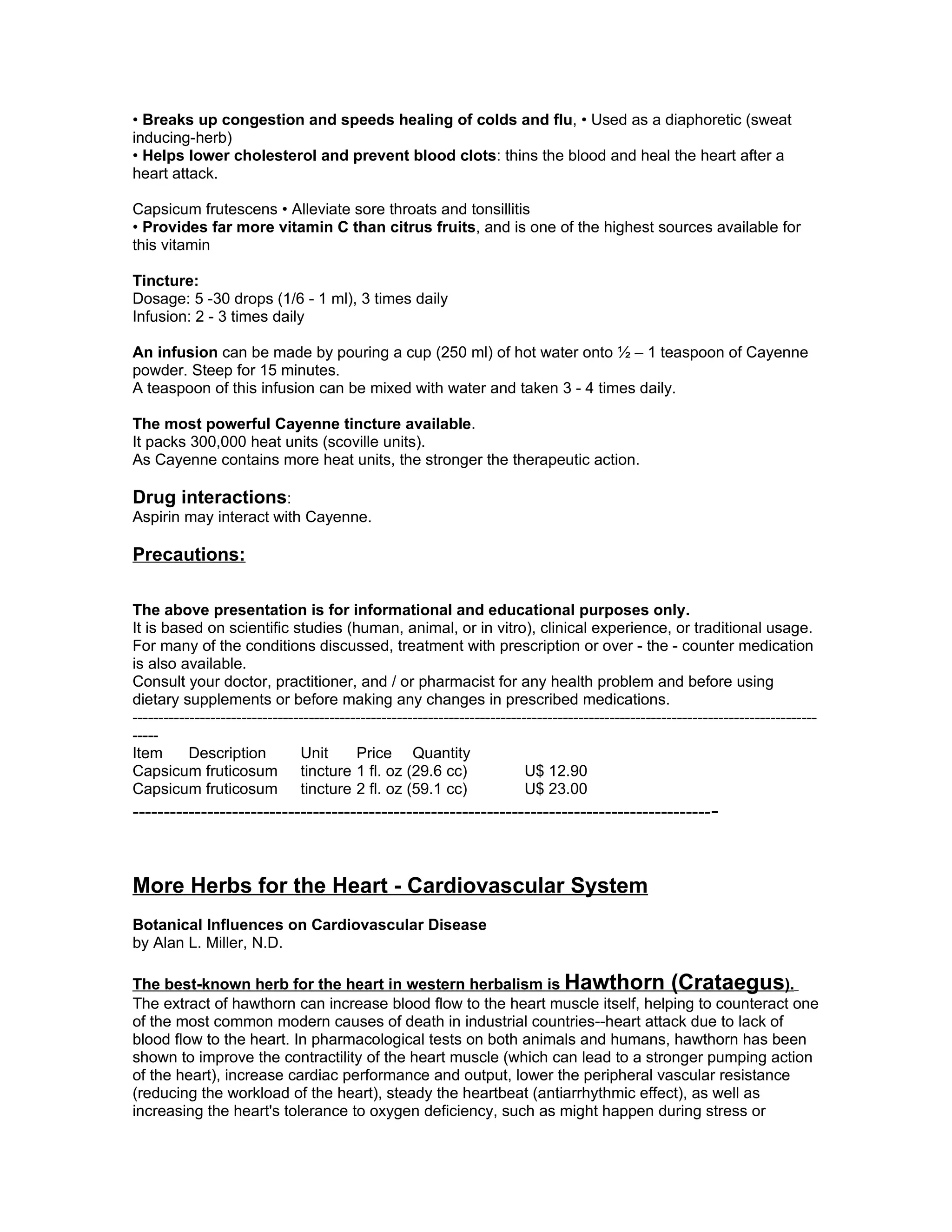• Breaks up congestion and speeds healing of colds and flu, • Used as a diaphoretic (sweat
inducing-herb)
• Helps lower cholesterol and prevent blood clots: thins the blood and heal the heart after a
heart attack.

Capsicum frutescens • Alleviate sore throats and tonsillitis
• Provides far more vitamin C than citrus fruits, and is one of the highest sources available for
this vitamin

Tincture:
Dosage: 5 -30 drops (1/6 - 1 ml), 3 times daily
Infusion: 2 - 3 times daily

An infusion can be made by pouring a cup (250 ml) of hot water onto ½ – 1 teaspoon of Cayenne
powder. Steep for 15 minutes.
A teaspoon of this infusion can be mixed with water and taken 3 - 4 times daily.

The most powerful Cayenne tincture available.
It packs 300,000 heat units (scoville units).
As Cayenne contains more heat units, the stronger the therapeutic action.

Drug interactions:
Aspirin may interact with Cayenne.

Precautions:

The above presentation is for informational and educational purposes only.
It is based on scientific studies (human, animal, or in vitro), clinical experience, or traditional usage.
For many of the conditions discussed, treatment with prescription or over - the - counter medication
is also available.
Consult your doctor, practitioner, and / or pharmacist for any health problem and before using
dietary supplements or before making any changes in prescribed medications.
------------------------------------------------------------------------------------------------------------------------------------
-----
Item       Description          Unit       Price Quantity
Capsicum fruticosum tincture 1 fl. oz (29.6 cc)                             U$ 12.90
Capsicum fruticosum tincture 2 fl. oz (59.1 cc)                             U$ 23.00
--------------------------------------------------------------------------------------------- -



More Herbs for the Heart - Cardiovascular System
Botanical Influences on Cardiovascular Disease
by Alan L. Miller, N.D.

The best-known herb for the heart in western herbalism is Hawthorn (Crataegus).
The extract of hawthorn can increase blood flow to the heart muscle itself, helping to counteract one
of the most common modern causes of death in industrial countries--heart attack due to lack of
blood flow to the heart. In pharmacological tests on both animals and humans, hawthorn has been
shown to improve the contractility of the heart muscle (which can lead to a stronger pumping action
of the heart), increase cardiac performance and output, lower the peripheral vascular resistance
(reducing the workload of the heart), steady the heartbeat (antiarrhythmic effect), as well as
increasing the heart's tolerance to oxygen deficiency, such as might happen during stress or
 