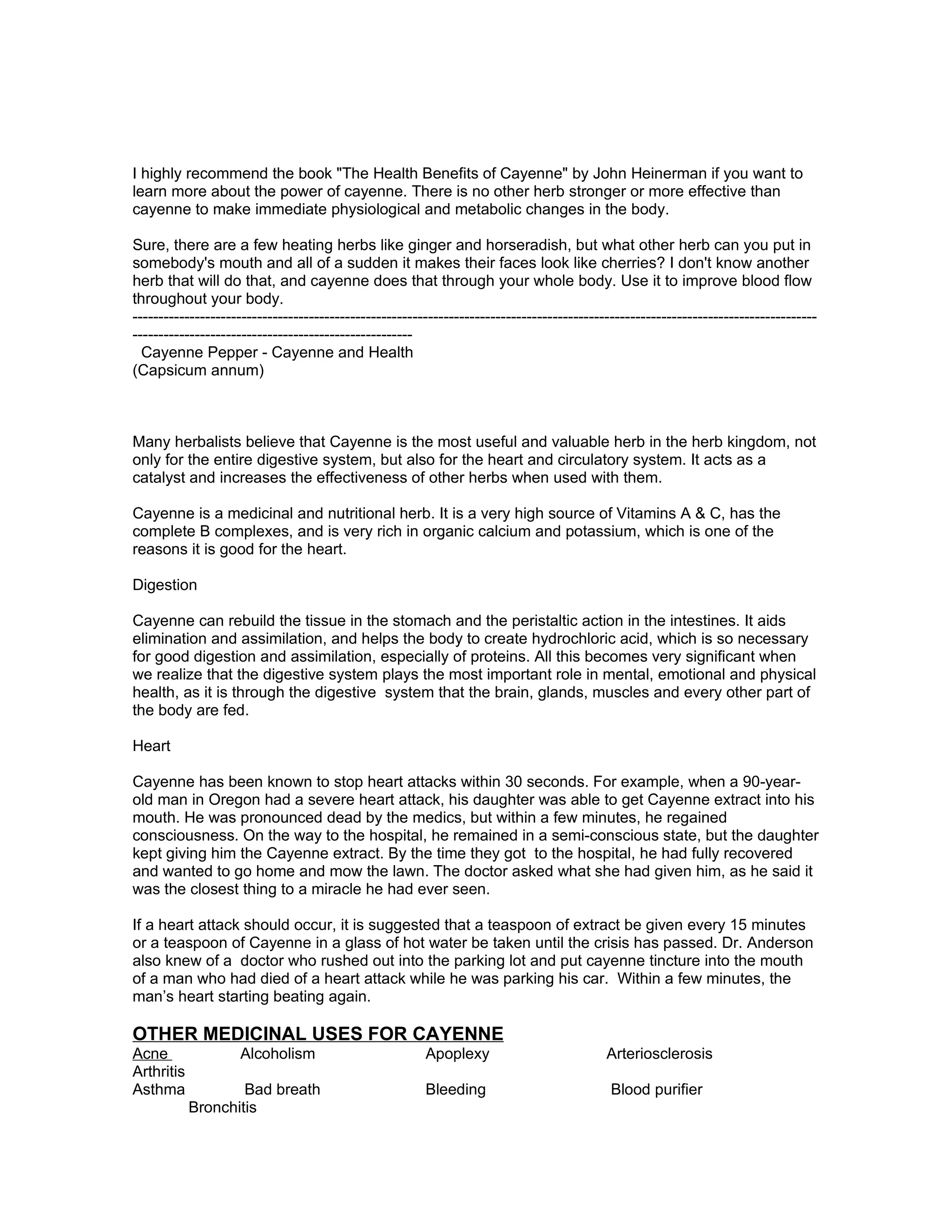 I highly recommend the book "The Health Benefits of Cayenne" by John Heinerman if you want to
learn more about the power of cayenne. There is no other herb stronger or more effective than
cayenne to make immediate physiological and metabolic changes in the body.

Sure, there are a few heating herbs like ginger and horseradish, but what other herb can you put in
somebody's mouth and all of a sudden it makes their faces look like cherries? I don't know another
herb that will do that, and cayenne does that through your whole body. Use it to improve blood flow
throughout your body.
------------------------------------------------------------------------------------------------------------------------------------
------------------------------------------------------
  Cayenne Pepper - Cayenne and Health
(Capsicum annum)



Many herbalists believe that Cayenne is the most useful and valuable herb in the herb kingdom, not
only for the entire digestive system, but also for the heart and circulatory system. It acts as a
catalyst and increases the effectiveness of other herbs when used with them.

Cayenne is a medicinal and nutritional herb. It is a very high source of Vitamins A & C, has the
complete B complexes, and is very rich in organic calcium and potassium, which is one of the
reasons it is good for the heart.

Digestion

Cayenne can rebuild the tissue in the stomach and the peristaltic action in the intestines. It aids
elimination and assimilation, and helps the body to create hydrochloric acid, which is so necessary
for good digestion and assimilation, especially of proteins. All this becomes very significant when
we realize that the digestive system plays the most important role in mental, emotional and physical
health, as it is through the digestive system that the brain, glands, muscles and every other part of
the body are fed.

Heart

Cayenne has been known to stop heart attacks within 30 seconds. For example, when a 90-year-
old man in Oregon had a severe heart attack, his daughter was able to get Cayenne extract into his
mouth. He was pronounced dead by the medics, but within a few minutes, he regained
consciousness. On the way to the hospital, he remained in a semi-conscious state, but the daughter
kept giving him the Cayenne extract. By the time they got to the hospital, he had fully recovered
and wanted to go home and mow the lawn. The doctor asked what she had given him, as he said it
was the closest thing to a miracle he had ever seen.

If a heart attack should occur, it is suggested that a teaspoon of extract be given every 15 minutes
or a teaspoon of Cayenne in a glass of hot water be taken until the crisis has passed. Dr. Anderson
also knew of a doctor who rushed out into the parking lot and put cayenne tincture into the mouth
of a man who had died of a heart attack while he was parking his car. Within a few minutes, the
man’s heart starting beating again.

OTHER MEDICINAL USES FOR CAYENNE
Acne                Alcoholism                          Apoplexy                           Arteriosclerosis
Arthritis
Asthma              Bad breath                          Bleeding                            Blood purifier
            Bronchitis
 