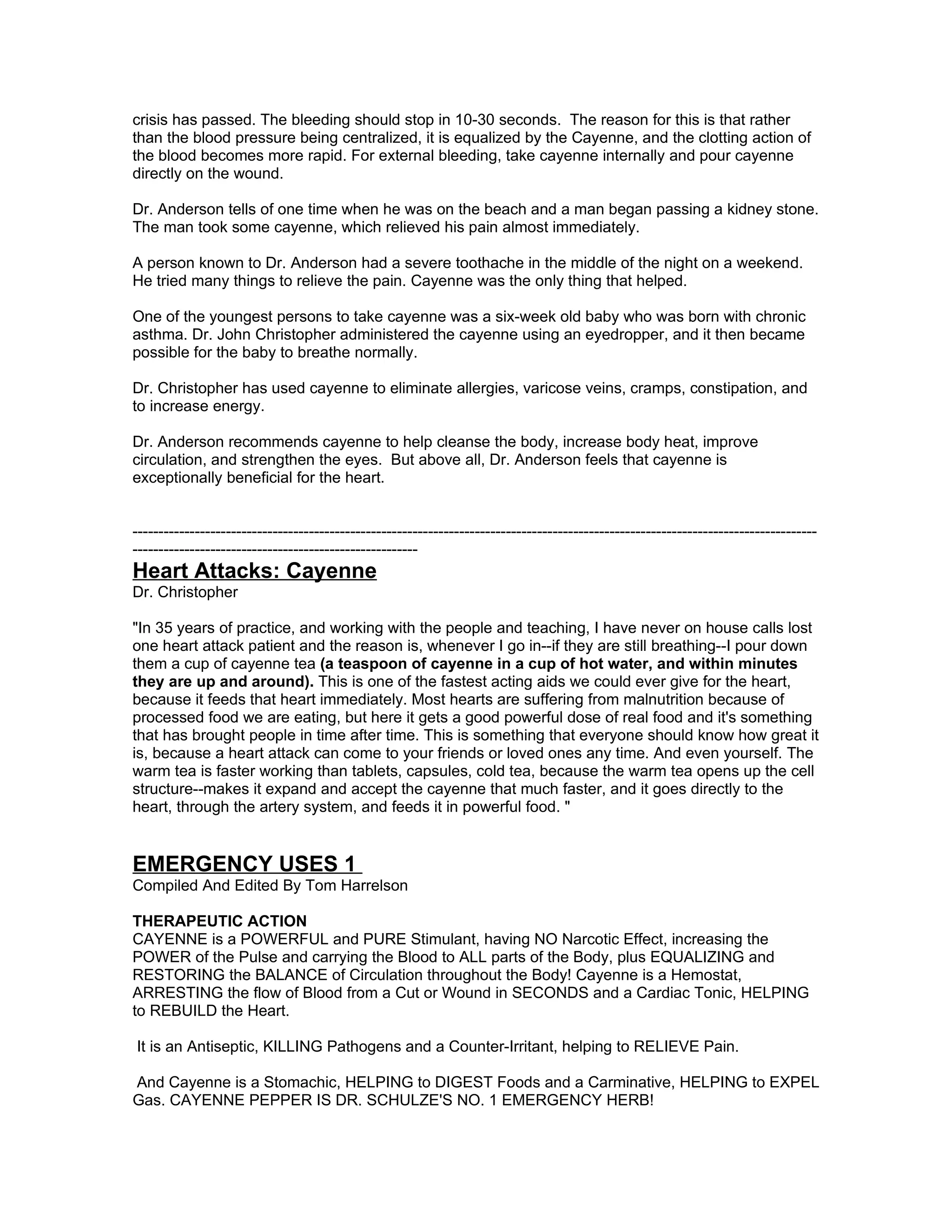 crisis has passed. The bleeding should stop in 10-30 seconds. The reason for this is that rather
than the blood pressure being centralized, it is equalized by the Cayenne, and the clotting action of
the blood becomes more rapid. For external bleeding, take cayenne internally and pour cayenne
directly on the wound.

Dr. Anderson tells of one time when he was on the beach and a man began passing a kidney stone.
The man took some cayenne, which relieved his pain almost immediately.

A person known to Dr. Anderson had a severe toothache in the middle of the night on a weekend.
He tried many things to relieve the pain. Cayenne was the only thing that helped.

One of the youngest persons to take cayenne was a six-week old baby who was born with chronic
asthma. Dr. John Christopher administered the cayenne using an eyedropper, and it then became
possible for the baby to breathe normally.

Dr. Christopher has used cayenne to eliminate allergies, varicose veins, cramps, constipation, and
to increase energy.

Dr. Anderson recommends cayenne to help cleanse the body, increase body heat, improve
circulation, and strengthen the eyes. But above all, Dr. Anderson feels that cayenne is
exceptionally beneficial for the heart.


------------------------------------------------------------------------------------------------------------------------------------
-------------------------------------------------------
Heart Attacks: Cayenne
Dr. Christopher

"In 35 years of practice, and working with the people and teaching, I have never on house calls lost
one heart attack patient and the reason is, whenever I go in--if they are still breathing--I pour down
them a cup of cayenne tea (a teaspoon of cayenne in a cup of hot water, and within minutes
they are up and around). This is one of the fastest acting aids we could ever give for the heart,
because it feeds that heart immediately. Most hearts are suffering from malnutrition because of
processed food we are eating, but here it gets a good powerful dose of real food and it's something
that has brought people in time after time. This is something that everyone should know how great it
is, because a heart attack can come to your friends or loved ones any time. And even yourself. The
warm tea is faster working than tablets, capsules, cold tea, because the warm tea opens up the cell
structure--makes it expand and accept the cayenne that much faster, and it goes directly to the
heart, through the artery system, and feeds it in powerful food. "


EMERGENCY USES 1
Compiled And Edited By Tom Harrelson

THERAPEUTIC ACTION
CAYENNE is a POWERFUL and PURE Stimulant, having NO Narcotic Effect, increasing the
POWER of the Pulse and carrying the Blood to ALL parts of the Body, plus EQUALIZING and
RESTORING the BALANCE of Circulation throughout the Body! Cayenne is a Hemostat,
ARRESTING the flow of Blood from a Cut or Wound in SECONDS and a Cardiac Tonic, HELPING
to REBUILD the Heart.

It is an Antiseptic, KILLING Pathogens and a Counter-Irritant, helping to RELIEVE Pain.

And Cayenne is a Stomachic, HELPING to DIGEST Foods and a Carminative, HELPING to EXPEL
Gas. CAYENNE PEPPER IS DR. SCHULZE'S NO. 1 EMERGENCY HERB!
 
