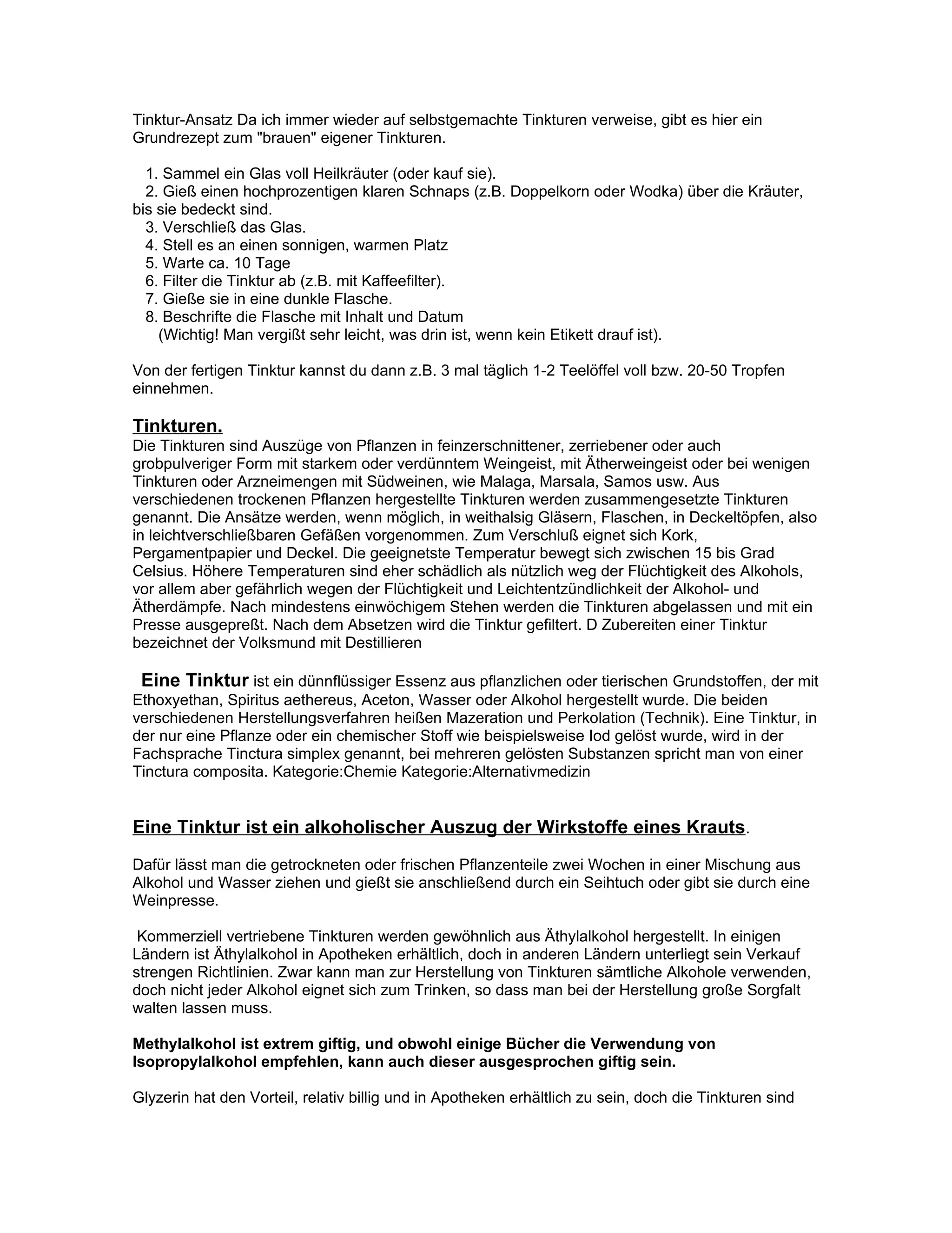 Tinktur-Ansatz Da ich immer wieder auf selbstgemachte Tinkturen verweise, gibt es hier ein
Grundrezept zum "brauen" eigener Tinkturen.

  1. Sammel ein Glas voll Heilkräuter (oder kauf sie).
  2. Gieß einen hochprozentigen klaren Schnaps (z.B. Doppelkorn oder Wodka) über die Kräuter,
bis sie bedeckt sind.
  3. Verschließ das Glas.
  4. Stell es an einen sonnigen, warmen Platz
  5. Warte ca. 10 Tage
  6. Filter die Tinktur ab (z.B. mit Kaffeefilter).
  7. Gieße sie in eine dunkle Flasche.
  8. Beschrifte die Flasche mit Inhalt und Datum
    (Wichtig! Man vergißt sehr leicht, was drin ist, wenn kein Etikett drauf ist).

Von der fertigen Tinktur kannst du dann z.B. 3 mal täglich 1-2 Teelöffel voll bzw. 20-50 Tropfen
einnehmen.

Tinkturen.
Die Tinkturen sind Auszüge von Pflanzen in feinzerschnittener, zerriebener oder auch
grobpulveriger Form mit starkem oder verdünntem Weingeist, mit Ätherweingeist oder bei wenigen
Tinkturen oder Arzneimengen mit Südweinen, wie Malaga, Marsala, Samos usw. Aus
verschiedenen trockenen Pflanzen hergestellte Tinkturen werden zusammengesetzte Tinkturen
genannt. Die Ansätze werden, wenn möglich, in weithalsig Gläsern, Flaschen, in Deckeltöpfen, also
in leichtverschließbaren Gefäßen vorgenommen. Zum Verschluß eignet sich Kork,
Pergamentpapier und Deckel. Die geeignetste Temperatur bewegt sich zwischen 15 bis Grad
Celsius. Höhere Temperaturen sind eher schädlich als nützlich weg der Flüchtigkeit des Alkohols,
vor allem aber gefährlich wegen der Flüchtigkeit und Leichtentzündlichkeit der Alkohol- und
Ätherdämpfe. Nach mindestens einwöchigem Stehen werden die Tinkturen abgelassen und mit ein
Presse ausgepreßt. Nach dem Absetzen wird die Tinktur gefiltert. D Zubereiten einer Tinktur
bezeichnet der Volksmund mit Destillieren

 Eine Tinktur ist ein dünnflüssiger Essenz aus pflanzlichen oder tierischen Grundstoffen, der mit
Ethoxyethan, Spiritus aethereus, Aceton, Wasser oder Alkohol hergestellt wurde. Die beiden
verschiedenen Herstellungsverfahren heißen Mazeration und Perkolation (Technik). Eine Tinktur, in
der nur eine Pflanze oder ein chemischer Stoff wie beispielsweise Iod gelöst wurde, wird in der
Fachsprache Tinctura simplex genannt, bei mehreren gelösten Substanzen spricht man von einer
Tinctura composita. Kategorie:Chemie Kategorie:Alternativmedizin


Eine Tinktur ist ein alkoholischer Auszug der Wirkstoffe eines Krauts.
Dafür lässt man die getrockneten oder frischen Pflanzenteile zwei Wochen in einer Mischung aus
Alkohol und Wasser ziehen und gießt sie anschließend durch ein Seihtuch oder gibt sie durch eine
Weinpresse.

 Kommerziell vertriebene Tinkturen werden gewöhnlich aus Äthylalkohol hergestellt. In einigen
Ländern ist Äthylalkohol in Apotheken erhältlich, doch in anderen Ländern unterliegt sein Verkauf
strengen Richtlinien. Zwar kann man zur Herstellung von Tinkturen sämtliche Alkohole verwenden,
doch nicht jeder Alkohol eignet sich zum Trinken, so dass man bei der Herstellung große Sorgfalt
walten lassen muss.

Methylalkohol ist extrem giftig, und obwohl einige Bücher die Verwendung von
Isopropylalkohol empfehlen, kann auch dieser ausgesprochen giftig sein.

Glyzerin hat den Vorteil, relativ billig und in Apotheken erhältlich zu sein, doch die Tinkturen sind
 