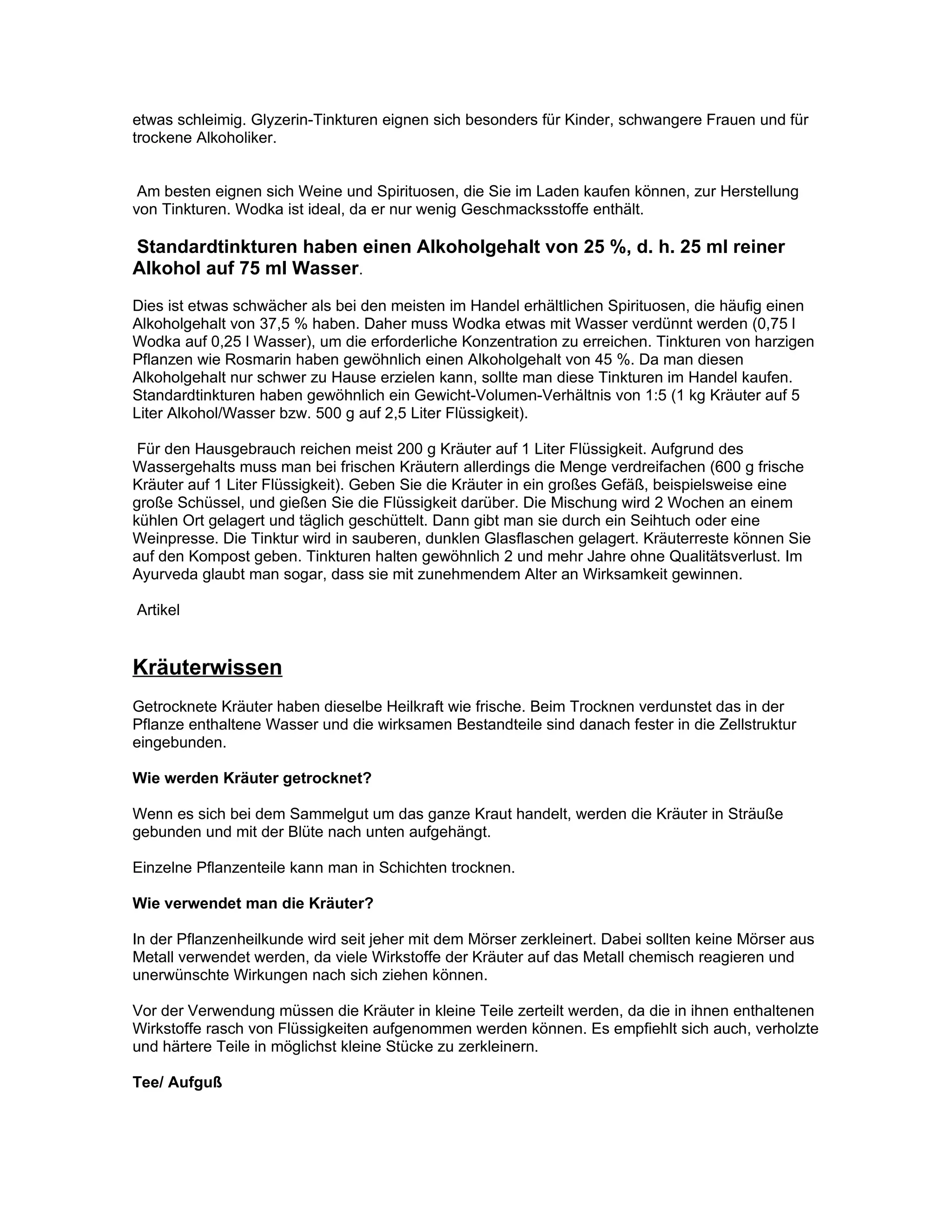 etwas schleimig. Glyzerin-Tinkturen eignen sich besonders für Kinder, schwangere Frauen und für
trockene Alkoholiker.


 Am besten eignen sich Weine und Spirituosen, die Sie im Laden kaufen können, zur Herstellung
von Tinkturen. Wodka ist ideal, da er nur wenig Geschmacksstoffe enthält.

Standardtinkturen haben einen Alkoholgehalt von 25 %, d. h. 25 ml reiner
Alkohol auf 75 ml Wasser.
Dies ist etwas schwächer als bei den meisten im Handel erhältlichen Spirituosen, die häufig einen
Alkoholgehalt von 37,5 % haben. Daher muss Wodka etwas mit Wasser verdünnt werden (0,75 l
Wodka auf 0,25 l Wasser), um die erforderliche Konzentration zu erreichen. Tinkturen von harzigen
Pflanzen wie Rosmarin haben gewöhnlich einen Alkoholgehalt von 45 %. Da man diesen
Alkoholgehalt nur schwer zu Hause erzielen kann, sollte man diese Tinkturen im Handel kaufen.
Standardtinkturen haben gewöhnlich ein Gewicht-Volumen-Verhältnis von 1:5 (1 kg Kräuter auf 5
Liter Alkohol/Wasser bzw. 500 g auf 2,5 Liter Flüssigkeit).

 Für den Hausgebrauch reichen meist 200 g Kräuter auf 1 Liter Flüssigkeit. Aufgrund des
Wassergehalts muss man bei frischen Kräutern allerdings die Menge verdreifachen (600 g frische
Kräuter auf 1 Liter Flüssigkeit). Geben Sie die Kräuter in ein großes Gefäß, beispielsweise eine
große Schüssel, und gießen Sie die Flüssigkeit darüber. Die Mischung wird 2 Wochen an einem
kühlen Ort gelagert und täglich geschüttelt. Dann gibt man sie durch ein Seihtuch oder eine
Weinpresse. Die Tinktur wird in sauberen, dunklen Glasflaschen gelagert. Kräuterreste können Sie
auf den Kompost geben. Tinkturen halten gewöhnlich 2 und mehr Jahre ohne Qualitätsverlust. Im
Ayurveda glaubt man sogar, dass sie mit zunehmendem Alter an Wirksamkeit gewinnen.

Artikel


Kräuterwissen
Getrocknete Kräuter haben dieselbe Heilkraft wie frische. Beim Trocknen verdunstet das in der
Pflanze enthaltene Wasser und die wirksamen Bestandteile sind danach fester in die Zellstruktur
eingebunden.

Wie werden Kräuter getrocknet?

Wenn es sich bei dem Sammelgut um das ganze Kraut handelt, werden die Kräuter in Sträuße
gebunden und mit der Blüte nach unten aufgehängt.

Einzelne Pflanzenteile kann man in Schichten trocknen.

Wie verwendet man die Kräuter?

In der Pflanzenheilkunde wird seit jeher mit dem Mörser zerkleinert. Dabei sollten keine Mörser aus
Metall verwendet werden, da viele Wirkstoffe der Kräuter auf das Metall chemisch reagieren und
unerwünschte Wirkungen nach sich ziehen können.

Vor der Verwendung müssen die Kräuter in kleine Teile zerteilt werden, da die in ihnen enthaltenen
Wirkstoffe rasch von Flüssigkeiten aufgenommen werden können. Es empfiehlt sich auch, verholzte
und härtere Teile in möglichst kleine Stücke zu zerkleinern.

Tee/ Aufguß
 