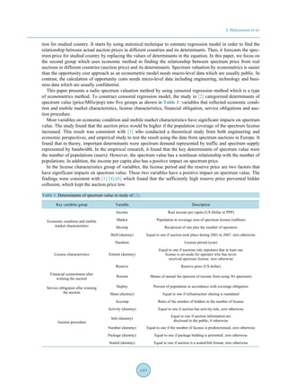 S. Malisuwan et al.
649
tion for studied country. It starts by using statistical technique to estimate regression model in order to find the
relationship between actual auction prices in different countries and its determinants. Then, it forecasts the spec-
trum price for studied country by replacing the values of determinants in the equation. In this paper, we focus on
the second group which uses economic method in finding the relationship between spectrum price from real
auctions in different countries (auction price) and its determinants. Spectrum valuation by econometrics is easier
than the opportunity cost approach as an econometric model needs macro-level data which are usually public. In
contrast, the calculation of opportunity costs needs micro-level data including engineering, technology and busi-
ness data which are usually confidential.
This paper presents a radio spectrum valuation method by using censored regression method which is a type
of econometrics method. To construct censored regression model, the study in [2] categorized determinants of
spectrum value (price/MHz/pop) into five groups as shown in Table 1: variables that reflected economic condi-
tion and mobile market characteristics, license characteristics, financial obligation, service obligations and auc-
tion procedure.
Most variables on economic condition and mobile market characteristics have significant impacts on spectrum
value. The study found that the auction price would be higher if the population coverage of the spectrum license
increased. This result was consistent with [3] who conducted a theoretical study from both engineering and
economic perspectives, and empirical study to test the result using the data from spectrum auctions in Europe. It
found that in theory, important determinants were spectrum demand represented by traffic and spectrum supply
represented by bandwidth. In the empirical research, it found that the key determinants of spectrum value were
the number of populations (users). However, the spectrum value has a nonlinear relationship with the number of
populations. In addition, the income per capita also has a positive impact on spectrum price.
In the license characteristics group of variables, the license period and the reserve price are two factors that
have significant impacts on spectrum value. These two variables have a positive impact on spectrum value. The
findings were consistent with [1] [4]-[6] which found that the sufficiently high reserve price prevented bidder
collusion, which kept the auction price low.
Table 1. Determinants of spectrum value in study of [2].
Key variables group Variable Description
Economic condition and mobile
market characteristics
Income Real income per capita (US Dollar in PPP)
Market Population in coverage area of spectrum license (million)
Mcomp Reciprocal of one plus the number of operators
Shift (dummy) Equal to one if auction took place during 2001 to 2007, zero otherwise
License characteristics
Duration License period (year)
Entrant (dummy)
Equal to one if auctions rule stipulates that at least one
license is set-aside for operator who has never
received spectrum license, zero otherwise
Reserve Reserve price (US dollar)
Financial commitment after
winning the auction
Percent Means of annual fee (percent of income from using 3G spectrum)
Service obligation after winning
the auction
Deploy Percent of population in accordance with coverage obligation
Share (dummy) Equal to one if infrastructure sharing is mandated
Auction procedure
Accomp Ratio of the number of bidders to the number of license
Activity (dummy) Equal to one if auction has activity rule, zero otherwise
Info (dummy)
Equal to one if auction information are
disclosed to the public, 0 otherwise
Number (dummy) Equal to one if the number of license is predetermined, zero otherwise
Package (dummy) Equal to one if package bidding is permitted, zero otherwise
Sealed (dummy) Equal to one if auction is a sealed-bid format, zero otherwise
 
