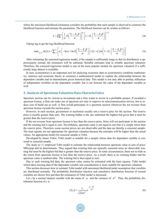 S. Malisuwan et al.
651
where the maximum likelihood estimation considers the probability that each sample is observed to construct the
likelihood function and estimate the parameters. The likelihood function can be written as follows.
1
1
1
i id d
N i i i i
ci
Y X Y X
L
β β
σ σ σ
−
 −   −    
= ∅ −∅      
      
∏ (4)
Taking log to get the log-likelihood function
( ) ( )2 1,
max ln ln ln 1 ln 1
N i i i i
i i ci
Y X Y X
L d dβ σ
β β
σ
σ σ=
  −   −    
= − + ∅ + − −∅       
       
∑ (5)
After estimating the censored regression model, if the sample is sufficiently large so that its distribution is ap-
proximately normal, the estimators will be unbiased. Reliable estimates lead to reliable spectrum valuation.
Therefore, the censored regression model is one of the most popular models for spectrum valuation if a suffi-
ciently large dataset is available.
In sum, econometrics is an important tool for analyzing economic data as econometrics combines mathemat-
ics, statistics and economic theory to construct a mathematical model to explain the relationship between the
dependent variable and its determinants given historical data. This model is not only able to portray influences
of independent variables on the dependent variable, but it can forecast the value of the dependant variable as
well.
3. Analysis of Spectrum Valuation Data Characteristics
Spectrum auction can be viewed as investment and a firm wants to invest in a profitable project. If awarded a
spectrum license, a firm can make use of spectrum not only to improve its telecommunication service, but to re-
duce cost of build out as well. A firm would participate in a spectrum auction whenever the net revenue from
spectrum license exceeds the auction price.
However, in each auction, government or auctioneer usually sets a reserve price for the auction. The reserve
price is usually greater than zero. The winning bidder is the one submitted the highest bid given that it must be
greater than the reserve price.
If the net revenue from spectrum license is less than the reserve price, firms will not participate in the auction
and the winning bid is equal to zero. Nevertheless, spectrum value is not equal to zero but it is simply lower than
the reserve price. Therefore, some auction prices are not observable and the data are thereby a censored sample.
The least squares are not appropriate for spectrum valuation because the estimates will be higher than the actual
values. An appropriate model for censored sample is Tobit.
Developed by James Tobin, Tobit model is suitable for a sample whose data for dependent variable is cen-
sored or censored sample.
The study in [9] employed Tobit model to estimate the relationship between spectrum value in unit of price/
MHz/pop and its determinants. They argued that winning bids are typically censored since an observable win-
ning bid must be the highest bid that is greater than the reserve price. In some circumstances, there are no bids as
the return from spectrum license is less than the reserve price. As a result, there is no winning bidder and his
spectrum value is unobservable. The winning bid is then equal to zero.
Due to such winning bid data, the spectrum value cannot be estimated with the least squares. Tobit model
which takes missing data of the dependent variable into consideration is more suitable for spectrum valuation.
This section discusses how to estimate Tobit model with maximum likelihood under assumption that variables
are distributed normally. The probability distribution function and cumulative distribution function of normal
variables are shown first and then the estimation of Tobit model is discussed.
Let y be a normal random variable with the mean of µ and the variance of 2
σ . Thus, the probability dis-
tribution function of y is
( )
( )2
2
2
2
1
e
2π
y
f y
µ
σ
σ
−
−
= (6)
 
