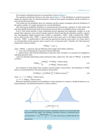 S. Malisuwan et al.
653
The cumulative distribution function of censored data is shown in Figure 2.
The cumulative distribution function is the white area in Figure 2. If the distribution is assumed uncensored
despite the imperfect data, the statistical properties violate the least squares assumptions and the estimation re-
sult is biased and inconsistent.
Tobit model uses the probability above for estimation and thus requires assumption about the distribution of
the random variable. It is usually assumed to be a normal distribution.
After showing the probability distribution of uncensored and censored data, estimation of Tobit model with
maximum likelihood which pools both uncensored and censored data as in probability theory is discussed.
Even if Tobit model specifies a linear relationship between dependent and independent variables as in the
general linear regression, some censored sample cannot be observed and thus the dependent variable is equal to
zero. The dependent variable, spectrum value ( )PMHz , is specified as *
PMHz under a condition that *
PMHz
can be observed only when *
PMHz is greater than the reserve price and it is the highest among all bidders.
However, *
PMHz is unobservable if a firm value the spectrum less than the reserve price. As a result, there is
no winning bidder and the spectrum value is equal to zero as discussed earlier. Therefore, the Tobit regression
model can be written as follows.
*
ij ij ijPMHzp X β ε= + (14)
where *
ijPMHzp is spectrum value per MHz/pop under sample observability conditions;
x′ is the vector of determinants of spectrum value per MHz/pop;
ε captures factors other than the determinants of spectrum value. Normally, it is assumed to be negligible in
explaining spectrum value;
i and j are subscripts representing country and license index, respectively. The value of 𝑃𝑃𝑃𝑃𝑃𝑃𝑃𝑃𝑝𝑝∗
is specified
as follows.
* *
*
if Reserve price
0 if Reserve price
ij ij ij
ij
ij ij
PMHzp PMHzp
PMHzp
PMHzp
 >
= 
≤
(15)
The estimation of Tobit model which considers censored sample is shown below. The distribution of 𝑃𝑃𝑃𝑃𝑃𝑃𝑃𝑃
follows a normal distribution with censored data as shown below.
( ) ( ) ( )
1*
Reserve price
i i
d d
f PMHzp f PMHzp F
−
 =     (16)
where 1id = if *
Reserve priceij ijPMHzp >
0id = if *
Reserve priceij ijPMHzp ≤ .
Maximum likelihood estimation uses probabilities of each realization to construct a likelihood function to es-
timate parameters. The likelihood function is written as follows.
Reserve priceij
c
µ
σ
− 
∅  
 
Figure 2. Comparison between cumulative distribution functions of censored data (left)
and uncensored data (right), The cumulative distribution function of uncensored data is
( )
Reserve price
Uncensored 1 ij
cp
µ
σ
− 
= − ∅  
 
. Note: reserve price is smaller than the win-
ning bid price.
 