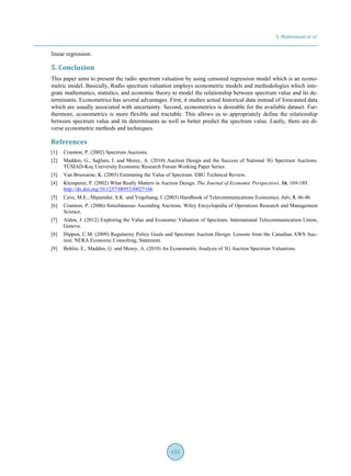 S. Malisuwan et al.
655
linear regression.
5. Conclusion
This paper aims to present the radio spectrum valuation by using censored regression model which is an econo-
metric model. Basically, Radio spectrum valuation employs econometric models and methodologies which inte-
grate mathematics, statistics, and economic theory to model the relationship between spectrum value and its de-
terminants. Econometrics has several advantages. First, it studies actual historical data instead of forecasted data
which are usually associated with uncertainty. Second, econometrics is desirable for the available dataset. Fur-
thermore, econometrics is more flexible and tractable. This allows us to appropriately define the relationship
between spectrum value and its determinants as well as better predict the spectrum value. Lastly, there are di-
verse econometric methods and techniques.
References
[1] Cramton, P. (2002) Spectrum Auctions.
[2] Madden, G., Sağlam, I. and Morey, A. (2010) Auction Design and the Success of National 3G Spectrum Auctions.
TÜSİAD-Koç University Economic Research Forum Working Paper Series.
[3] Van Bruwaene, K. (2003) Estimating the Value of Spectrum. EBU Technical Review.
[4] Klemperer, P. (2002) What Really Matters in Auction Design. The Journal of Economic Perspectives, 16, 169-189.
http://dx.doi.org/10.1257/0895330027166
[5] Cave, M.E., Majumdar, S.K. and Vogelsang, I. (2003) Handbook of Telecommunications Economics. Info, 5, 46-46.
[6] Cramton, P. (2006) Simultaneous Ascending Auctions. Wiley Encyclopedia of Operations Research and Management
Science.
[7] Alden, J. (2012) Exploring the Value and Economic Valuation of Spectrum. International Telecommunication Union,
Geneva.
[8] Dippon, C.M. (2009) Regulatory Policy Goals and Spectrum Auction Design: Lessons from the Canadian AWS Auc-
tion. NERA Economic Consulting, Statement.
[9] Bohlin, E., Madden, G. and Morey, A. (2010) An Econometric Analysis of 3G Auction Spectrum Valuations.
 