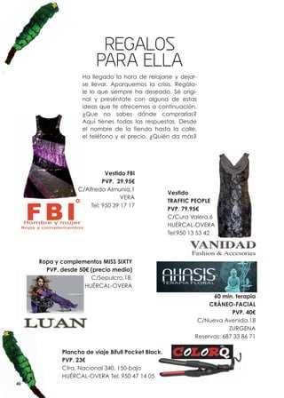REGALOS
                        PARA ELLA
                   Ha llegado la hora de relajarse y dejar-
                   se llevar. Aparquemos la crisis. Regála-
                   le lo que siempre ha deseado. Sé origi-
                   nal y preséntate con alguna de estas
                   ideas que te ofrecemos a continuación.
                   ¿Que no sabes dónde comprarlas?
                   Aquí tienes todas las respuestas. Desde
                   el nombre de la tienda hasta la calle,
                   el teléfono y el precio. ¿Quién da más?




                            Vestido FBI
                           PVP. 29,95€
                  C/Alfredo Almunia,1
                                                    Vestido
                                  VERA
                                                    TRAFFIC PEOPLE
                      Tel: 950 39 17 17
                                                    PVP. 79,95€
                                                    C/Cura Valera,6
                                                    HUÉRCAL-OVERA
                                                    Tel:950 13 53 42




     Ropa y complementos MISS SIXTY
       PVP. desde 50€ (precio medio)
                      C/Sepulcro,18.
                    HUÉRCAL-OVERA
                                                                   60 min. terapia
                                                                  CRÁNEO-FACIAL
                                                                          PVP. 40€
                                                              C/Nueva Avenida,18
                                                                         ZURGENA
                                                             Reservas: 687 33 86 71

            Plancha de viaje Bifull Pocket Black.
            PVP. 23€
            Ctra. Nacional 340, 150-bajo
            HUÉRCAL-OVERA Tel: 950 47 14 05
40
 