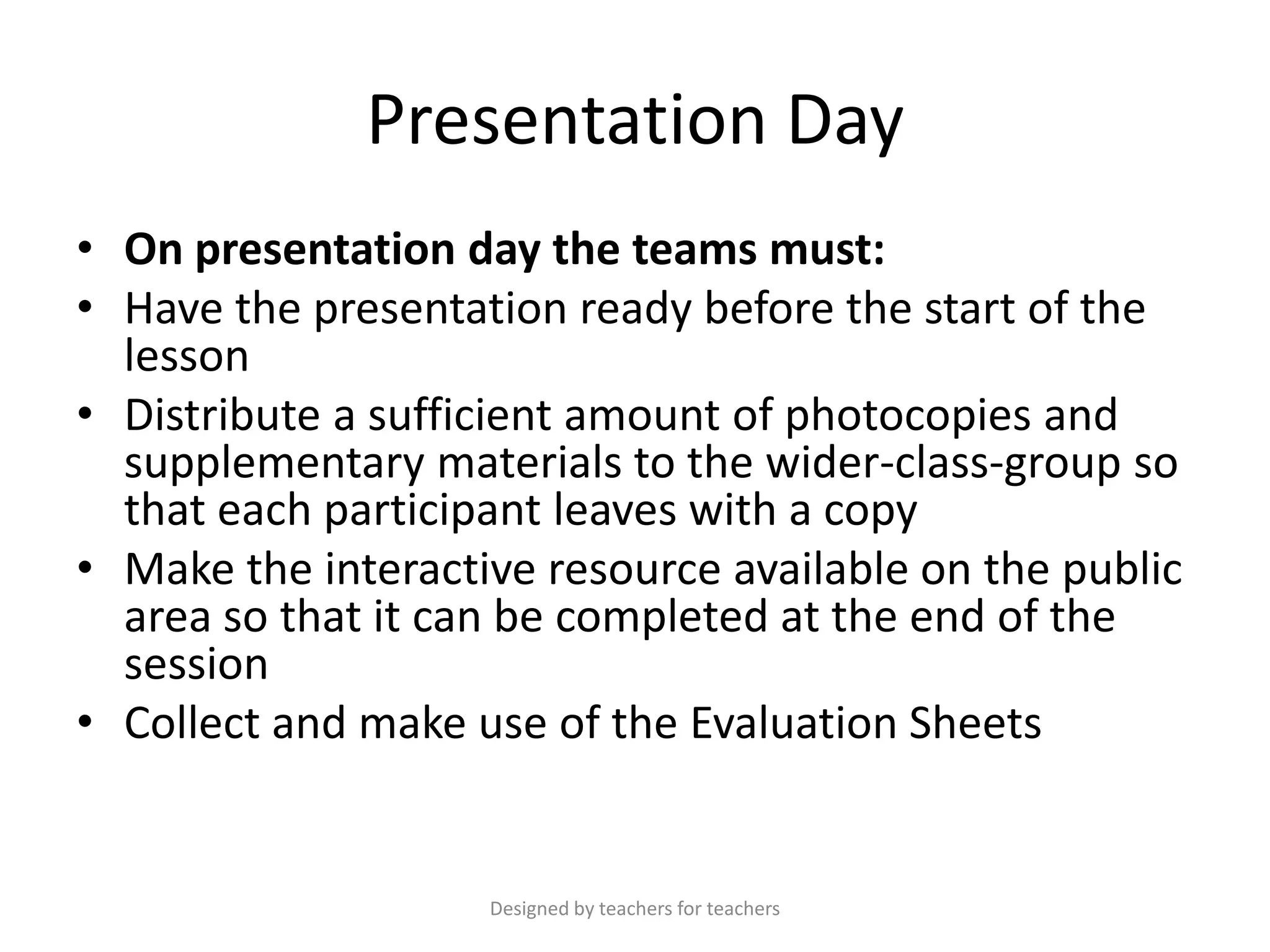 Presentation Day
• On presentation day the teams must:
• Have the presentation ready before the start of the
lesson
• Distribute a sufficient amount of photocopies and
supplementary materials to the wider-class-group so
that each participant leaves with a copy
• Make the interactive resource available on the public
area so that it can be completed at the end of the
session
• Collect and make use of the Evaluation Sheets

Designed by teachers for teachers

 