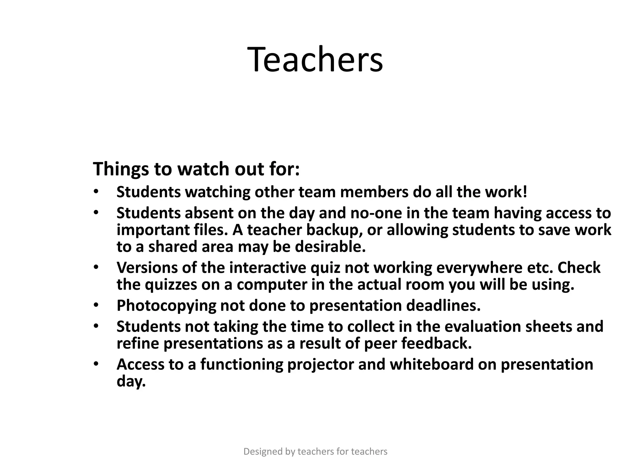 Teachers
Things to watch out for:
• Students watching other team members do all the work!
• Students absent on the day and no-one in the team having access to
important files. A teacher backup, or allowing students to save work
to a shared area may be desirable.
• Versions of the interactive quiz not working everywhere etc. Check
the quizzes on a computer in the actual room you will be using.
• Photocopying not done to presentation deadlines.
• Students not taking the time to collect in the evaluation sheets and
refine presentations as a result of peer feedback.
• Access to a functioning projector and whiteboard on presentation
day.

Designed by teachers for teachers

 