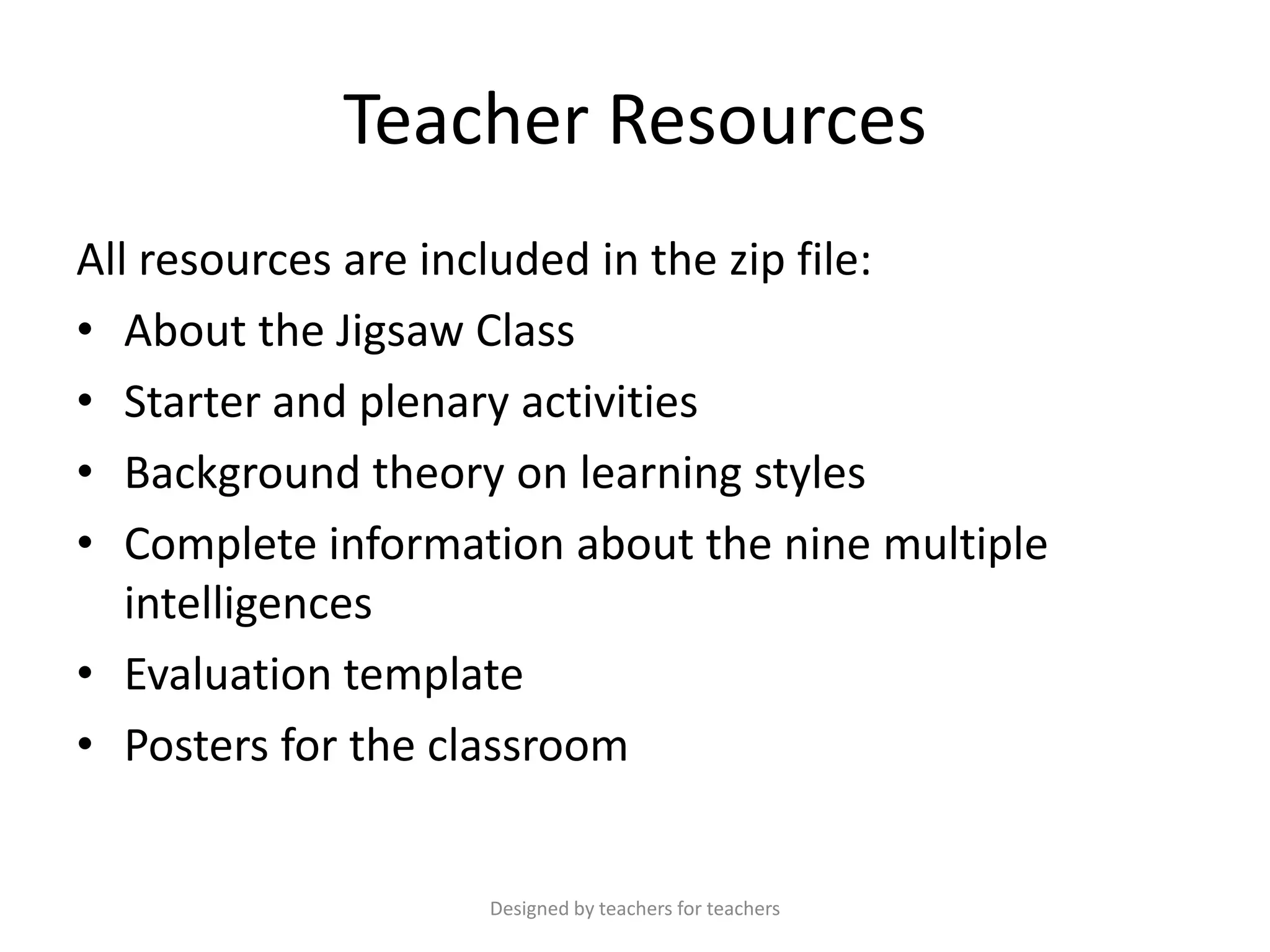 Teacher Resources
All resources are included in the zip file:
• About the Jigsaw Class
• Starter and plenary activities
• Background theory on learning styles
• Complete information about the nine multiple
intelligences
• Evaluation template
• Posters for the classroom

Designed by teachers for teachers

 