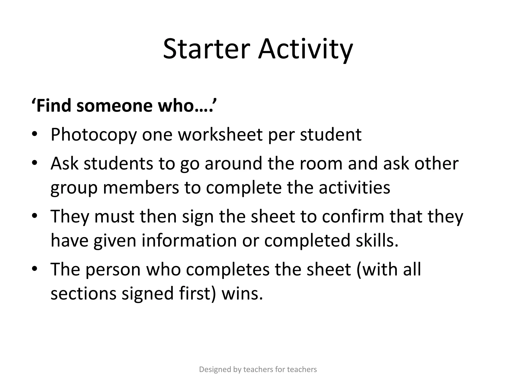 Starter Activity
‘Find someone who….’
• Photocopy one worksheet per student
• Ask students to go around the room and ask other
group members to complete the activities
• They must then sign the sheet to confirm that they
have given information or completed skills.
• The person who completes the sheet (with all
sections signed first) wins.

Designed by teachers for teachers

 