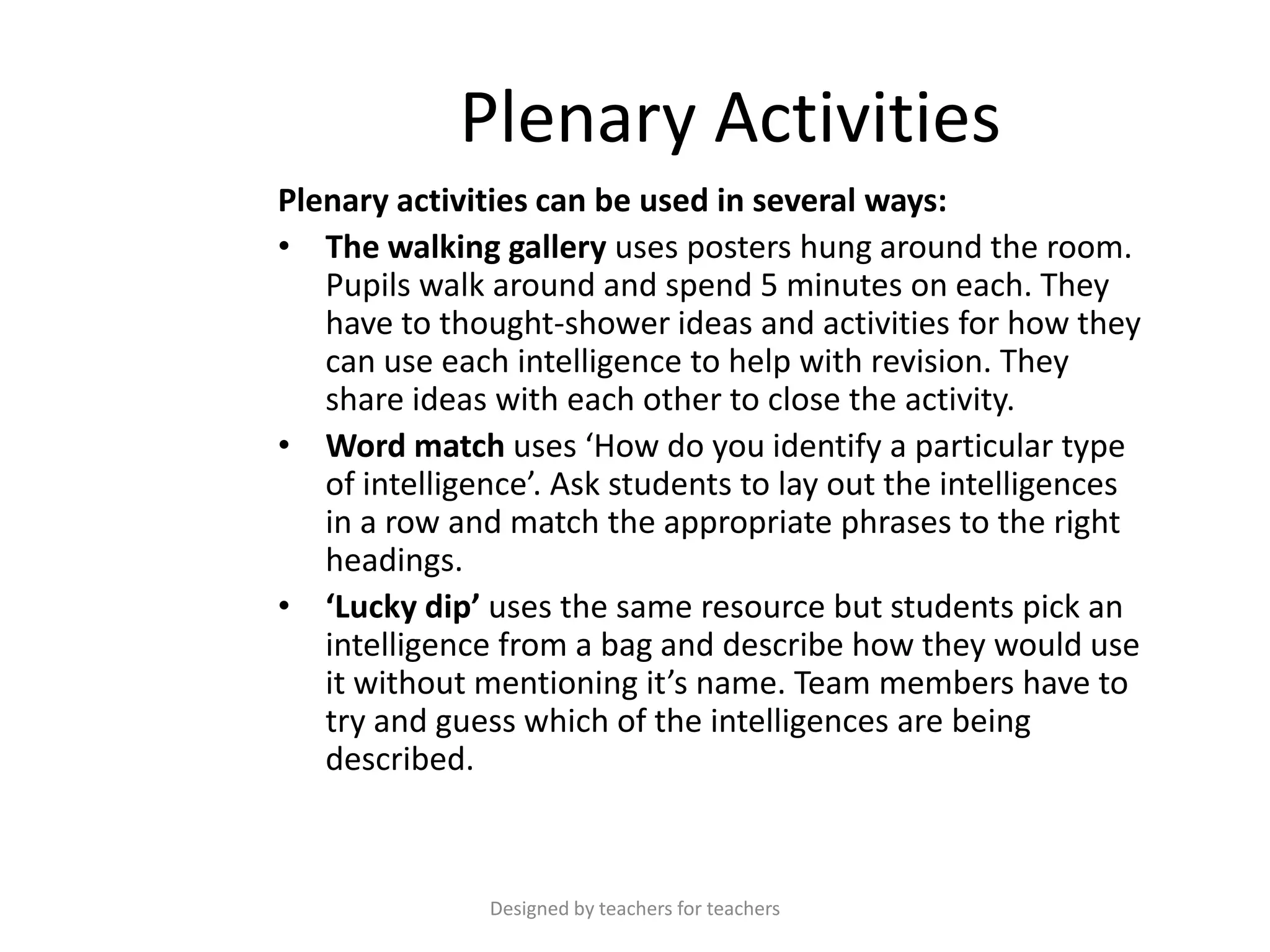 Plenary Activities
Plenary activities can be used in several ways:
• The walking gallery uses posters hung around the room.
Pupils walk around and spend 5 minutes on each. They
have to thought-shower ideas and activities for how they
can use each intelligence to help with revision. They
share ideas with each other to close the activity.
• Word match uses ‘How do you identify a particular type
of intelligence’. Ask students to lay out the intelligences
in a row and match the appropriate phrases to the right
headings.
• ‘Lucky dip’ uses the same resource but students pick an
intelligence from a bag and describe how they would use
it without mentioning it’s name. Team members have to
try and guess which of the intelligences are being
described.

Designed by teachers for teachers

 
