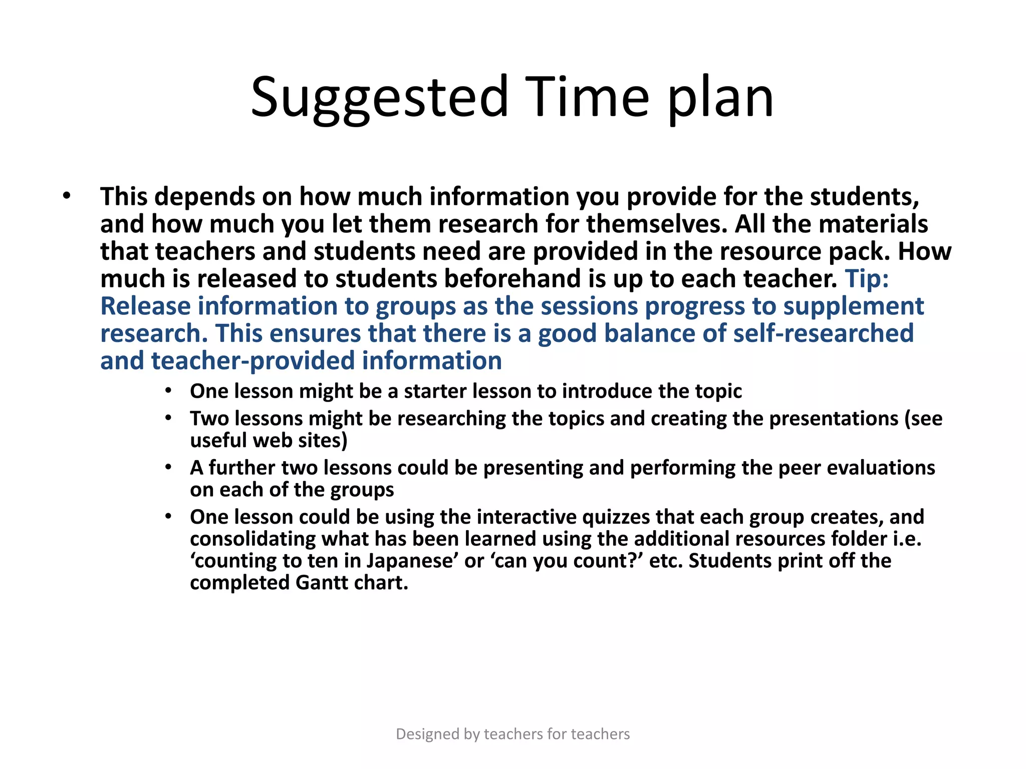 Suggested Time plan
• This depends on how much information you provide for the students,
and how much you let them research for themselves. All the materials
that teachers and students need are provided in the resource pack. How
much is released to students beforehand is up to each teacher. Tip:
Release information to groups as the sessions progress to supplement
research. This ensures that there is a good balance of self-researched
and teacher-provided information
• One lesson might be a starter lesson to introduce the topic
• Two lessons might be researching the topics and creating the presentations (see
useful web sites)
• A further two lessons could be presenting and performing the peer evaluations
on each of the groups
• One lesson could be using the interactive quizzes that each group creates, and
consolidating what has been learned using the additional resources folder i.e.
‘counting to ten in Japanese’ or ‘can you count?’ etc. Students print off the
completed Gantt chart.

Designed by teachers for teachers

 