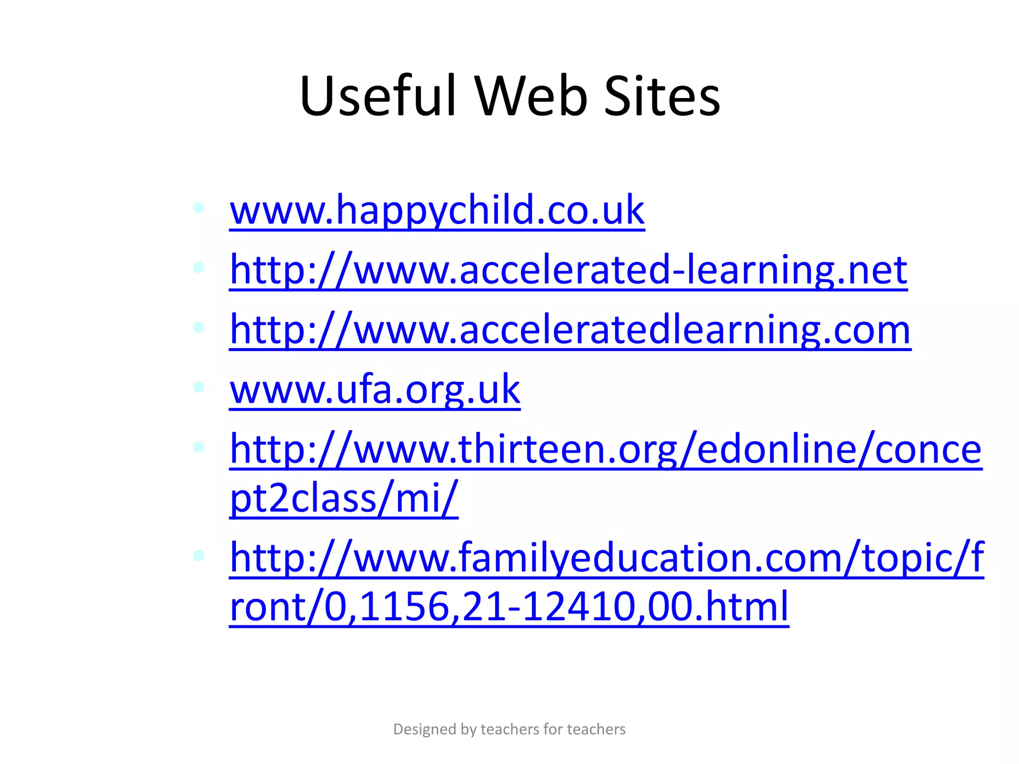 Useful Web Sites
•
•
•
•
•

www.happychild.co.uk
http://www.accelerated-learning.net
http://www.acceleratedlearning.com
www.ufa.org.uk
http://www.thirteen.org/edonline/conce
pt2class/mi/
• http://www.familyeducation.com/topic/f
ront/0,1156,21-12410,00.html
Designed by teachers for teachers

 
