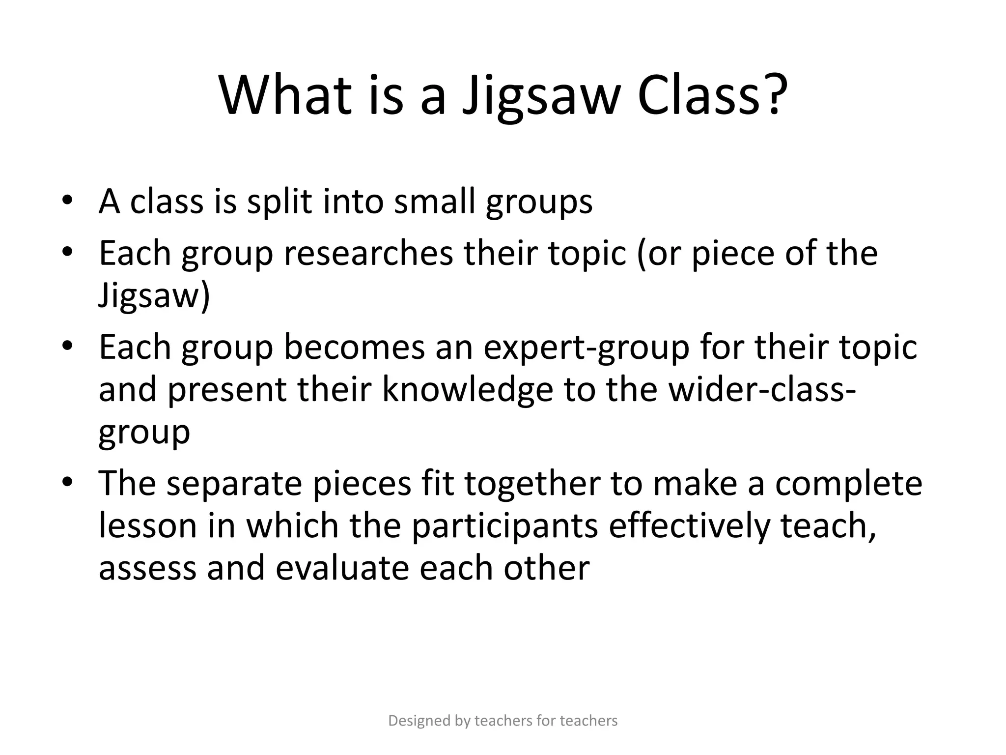 What is a Jigsaw Class?
• A class is split into small groups
• Each group researches their topic (or piece of the
Jigsaw)
• Each group becomes an expert-group for their topic
and present their knowledge to the wider-classgroup
• The separate pieces fit together to make a complete
lesson in which the participants effectively teach,
assess and evaluate each other

Designed by teachers for teachers

 