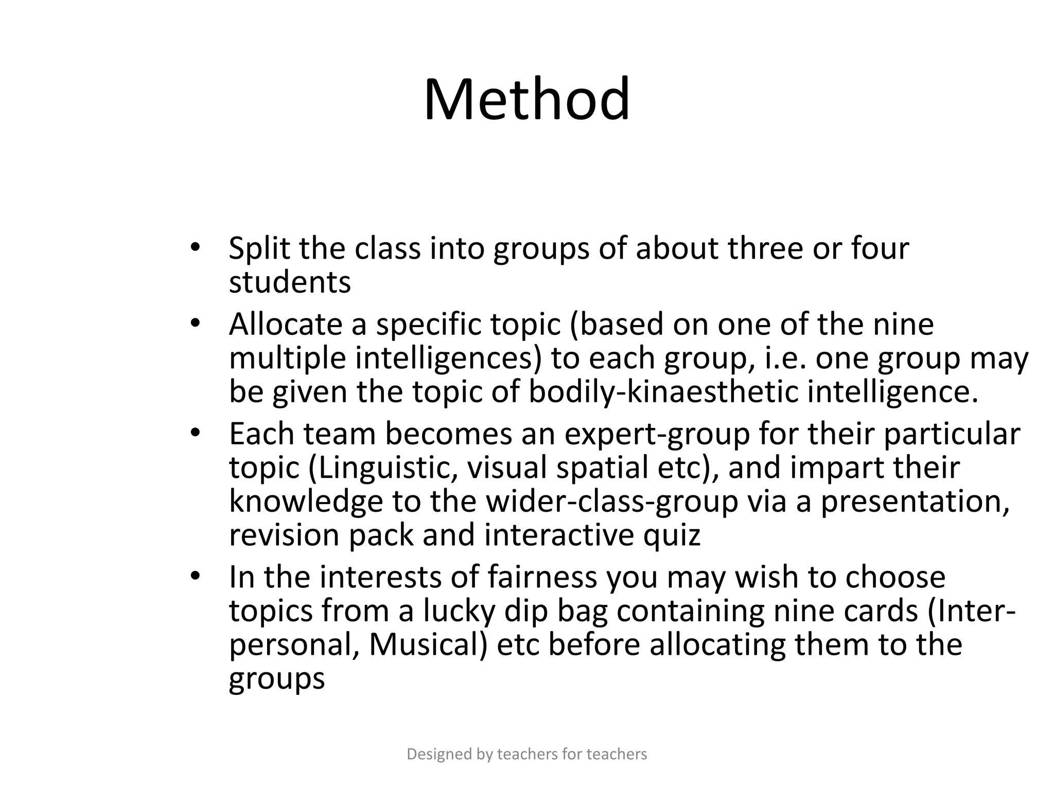 Method
• Split the class into groups of about three or four
students
• Allocate a specific topic (based on one of the nine
multiple intelligences) to each group, i.e. one group may
be given the topic of bodily-kinaesthetic intelligence.
• Each team becomes an expert-group for their particular
topic (Linguistic, visual spatial etc), and impart their
knowledge to the wider-class-group via a presentation,
revision pack and interactive quiz
• In the interests of fairness you may wish to choose
topics from a lucky dip bag containing nine cards (Interpersonal, Musical) etc before allocating them to the
groups
Designed by teachers for teachers

 