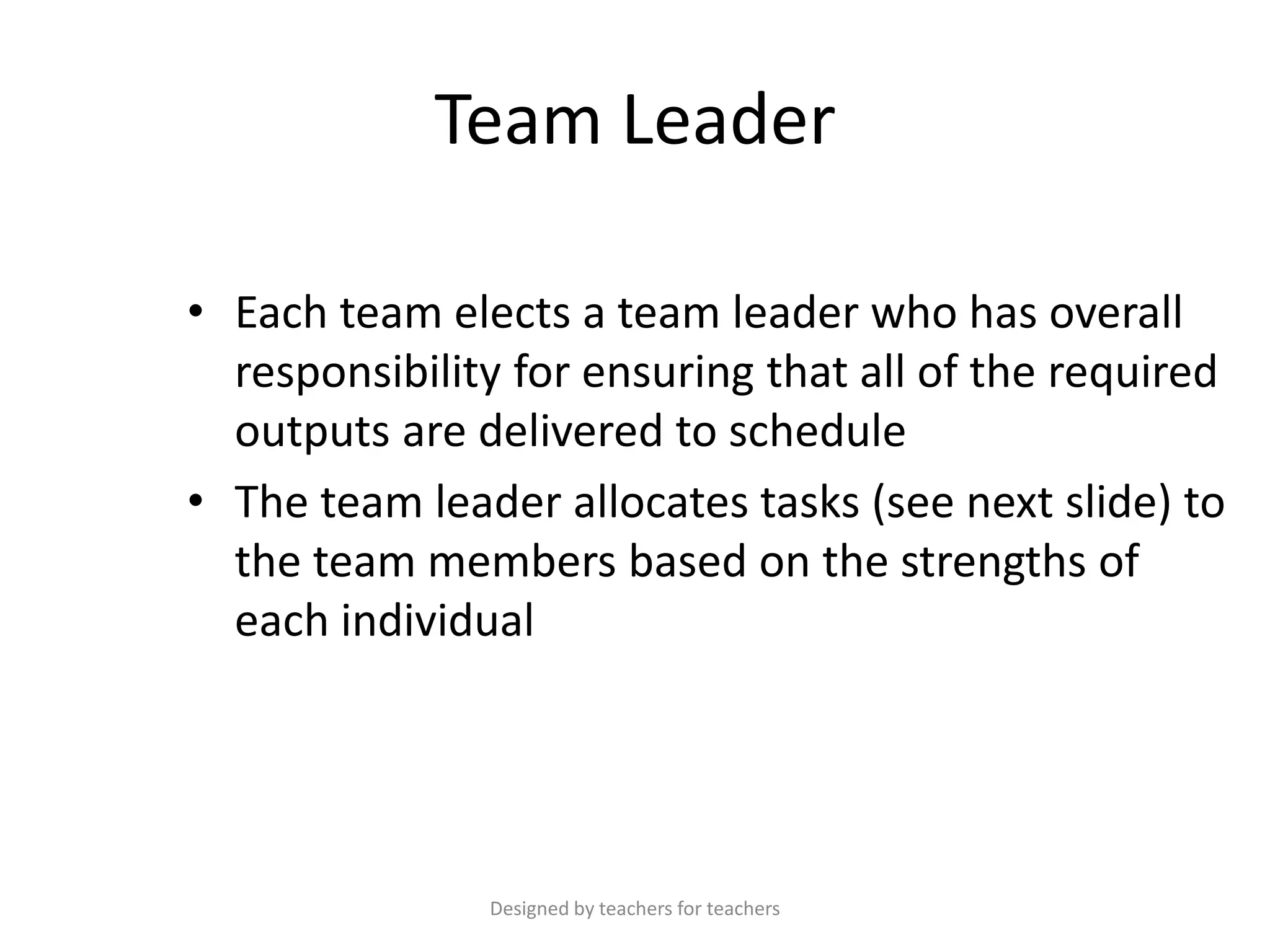 Team Leader
• Each team elects a team leader who has overall
responsibility for ensuring that all of the required
outputs are delivered to schedule
• The team leader allocates tasks (see next slide) to
the team members based on the strengths of
each individual

Designed by teachers for teachers

 
