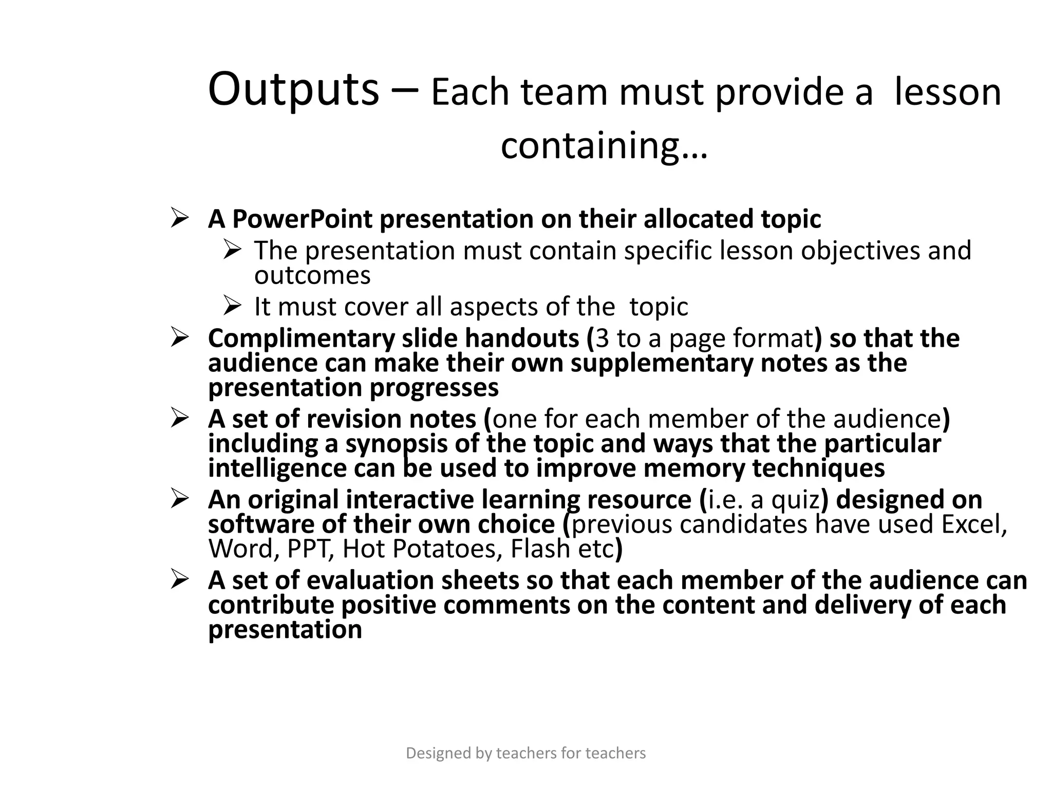 Outputs – Each team must provide a lesson
containing…
 A PowerPoint presentation on their allocated topic
 The presentation must contain specific lesson objectives and
outcomes
 It must cover all aspects of the topic
 Complimentary slide handouts (3 to a page format) so that the
audience can make their own supplementary notes as the
presentation progresses
 A set of revision notes (one for each member of the audience)
including a synopsis of the topic and ways that the particular
intelligence can be used to improve memory techniques
 An original interactive learning resource (i.e. a quiz) designed on
software of their own choice (previous candidates have used Excel,
Word, PPT, Hot Potatoes, Flash etc)
 A set of evaluation sheets so that each member of the audience can
contribute positive comments on the content and delivery of each
presentation

Designed by teachers for teachers

 
