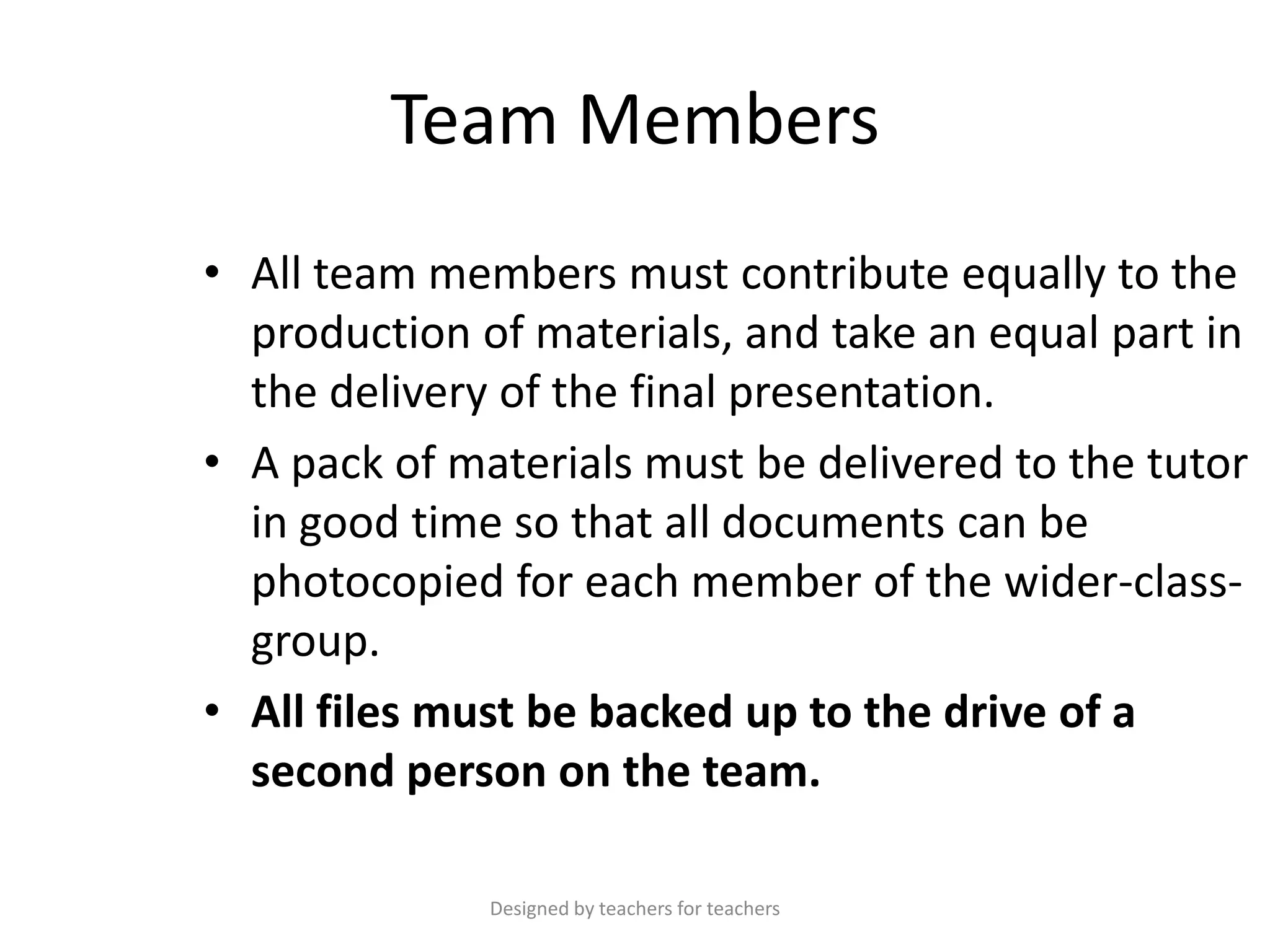 Team Members
• All team members must contribute equally to the
production of materials, and take an equal part in
the delivery of the final presentation.
• A pack of materials must be delivered to the tutor
in good time so that all documents can be
photocopied for each member of the wider-classgroup.
• All files must be backed up to the drive of a
second person on the team.
Designed by teachers for teachers

 