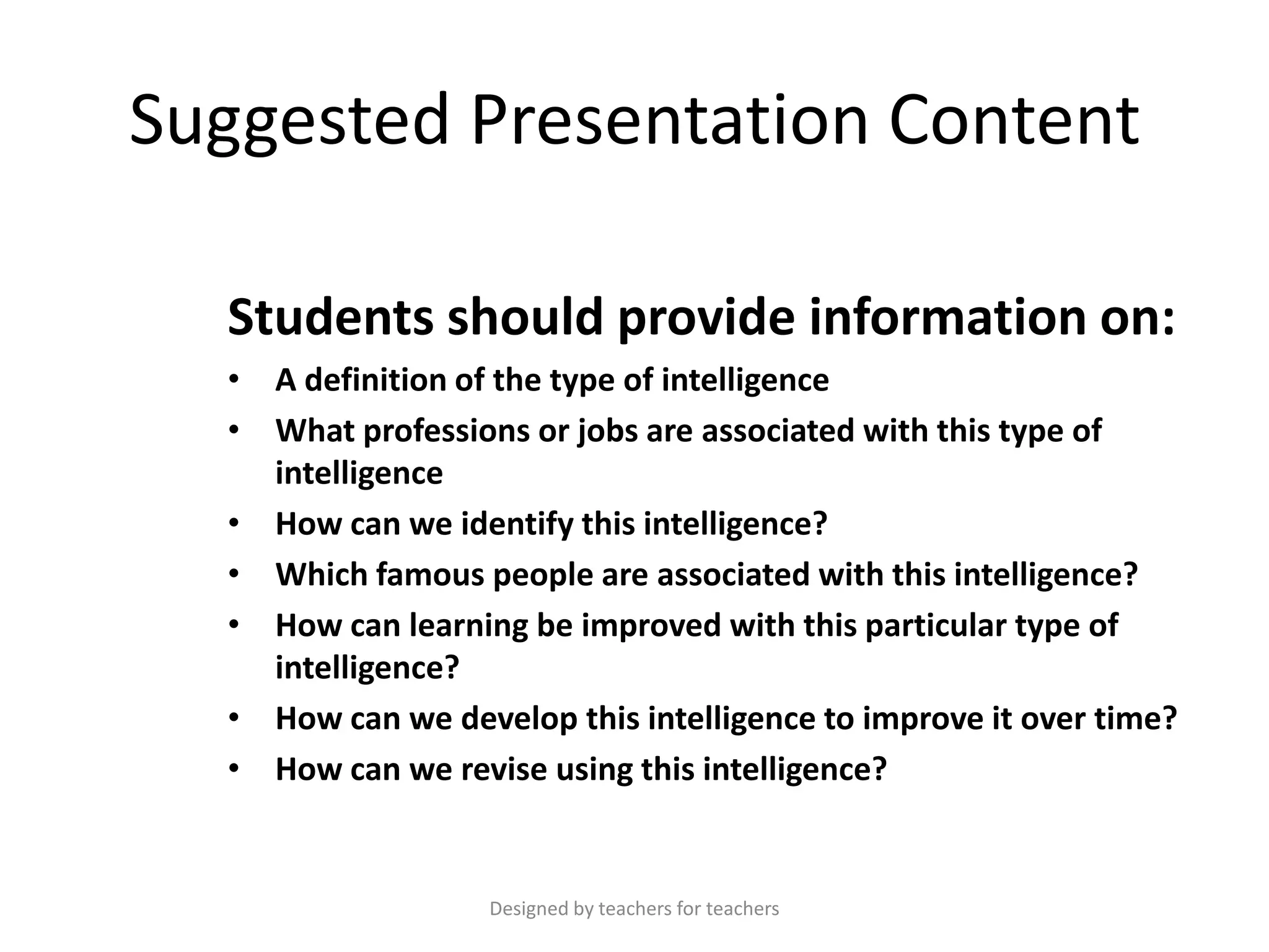 Suggested Presentation Content
Students should provide information on:
• A definition of the type of intelligence
• What professions or jobs are associated with this type of
intelligence
• How can we identify this intelligence?
• Which famous people are associated with this intelligence?
• How can learning be improved with this particular type of
intelligence?
• How can we develop this intelligence to improve it over time?
• How can we revise using this intelligence?

Designed by teachers for teachers

 