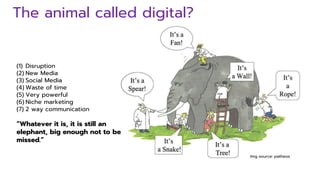 The animal called digital?
Img source: patheos
(1) Disruption
(2) New Media
(3) Social Media
(4) Waste of time
(5) Very powerful
(6) Niche marketing
(7) 2 way communication
“Whatever it is, it is still an
elephant, big enough not to be
missed.”
 