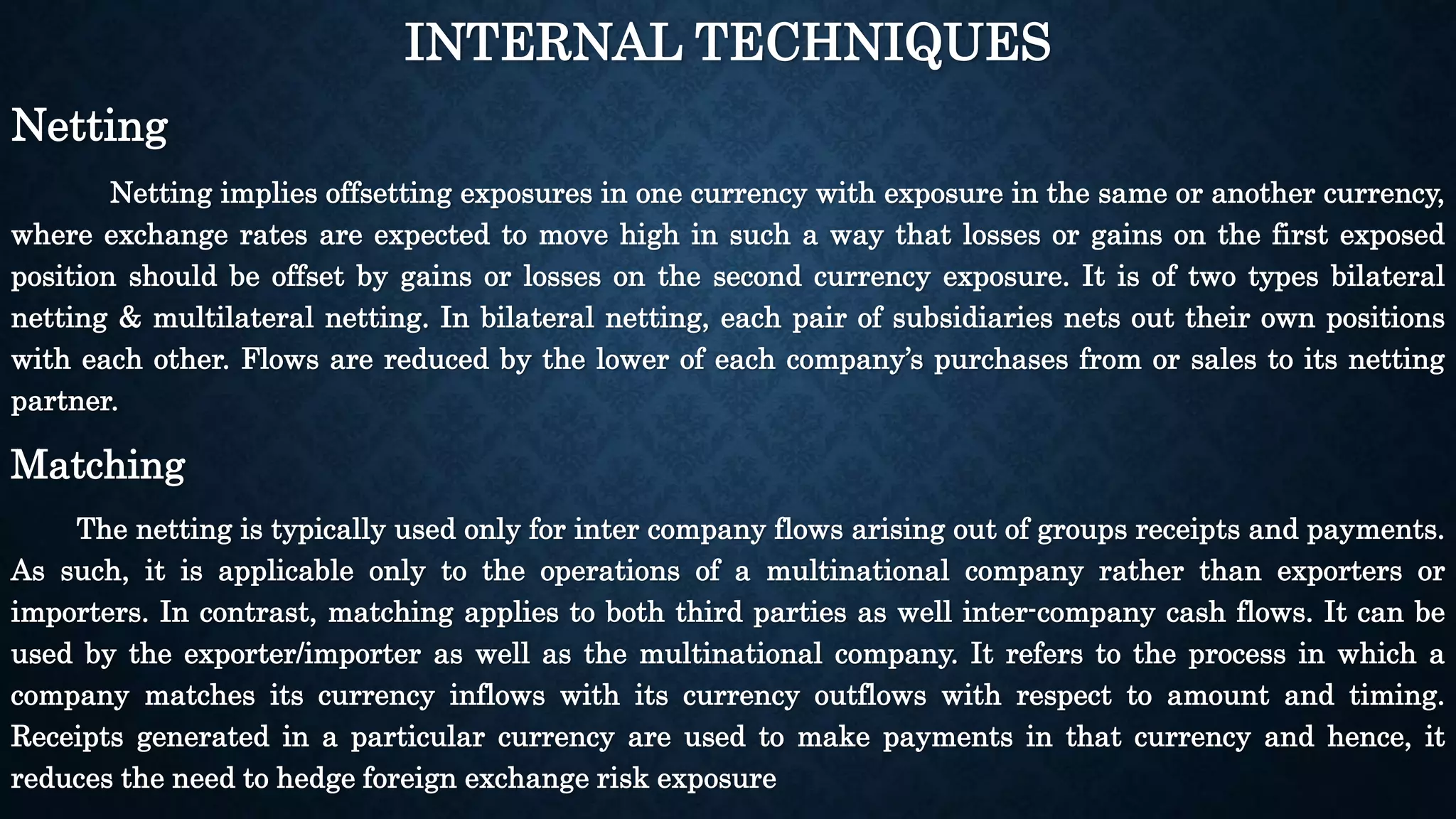 INTERNAL TECHNIQUES 
Netting 
Netting implies offsetting exposures in one currency with exposure in the same or another currency, 
where exchange rates are expected to move high in such a way that losses or gains on the first exposed 
position should be offset by gains or losses on the second currency exposure. It is of two types bilateral 
netting & multilateral netting. In bilateral netting, each pair of subsidiaries nets out their own positions 
with each other. Flows are reduced by the lower of each company’s purchases from or sales to its netting 
partner. 
Matching 
The netting is typically used only for inter company flows arising out of groups receipts and payments. 
As such, it is applicable only to the operations of a multinational company rather than exporters or 
importers. In contrast, matching applies to both third parties as well inter-company cash flows. It can be 
used by the exporter/importer as well as the multinational company. It refers to the process in which a 
company matches its currency inflows with its currency outflows with respect to amount and timing. 
Receipts generated in a particular currency are used to make payments in that currency and hence, it 
reduces the need to hedge foreign exchange risk exposure 
 