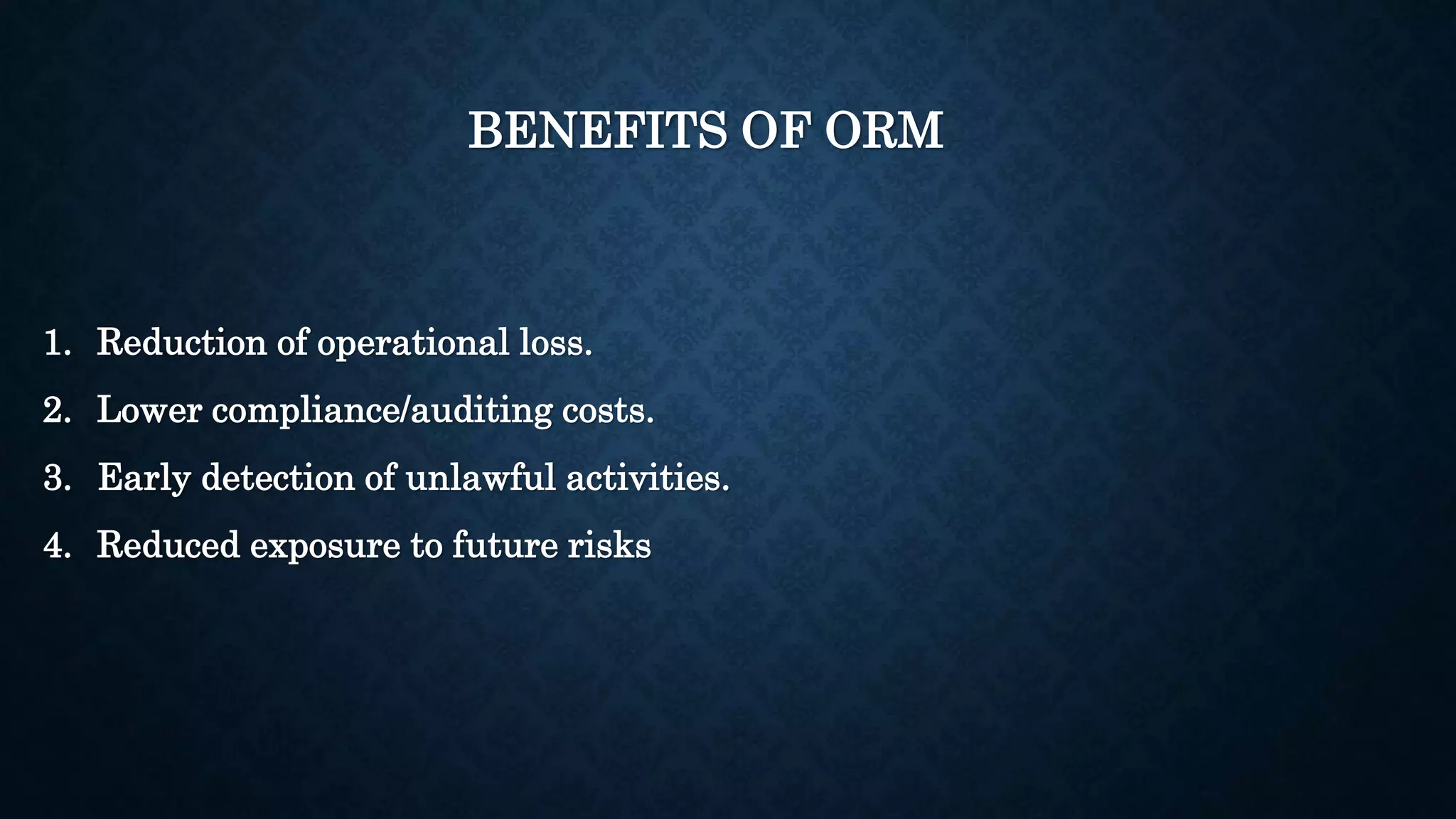 BENEFITS OF ORM 
1. Reduction of operational loss. 
2. Lower compliance/auditing costs. 
3. Early detection of unlawful activities. 
4. Reduced exposure to future risks 
 