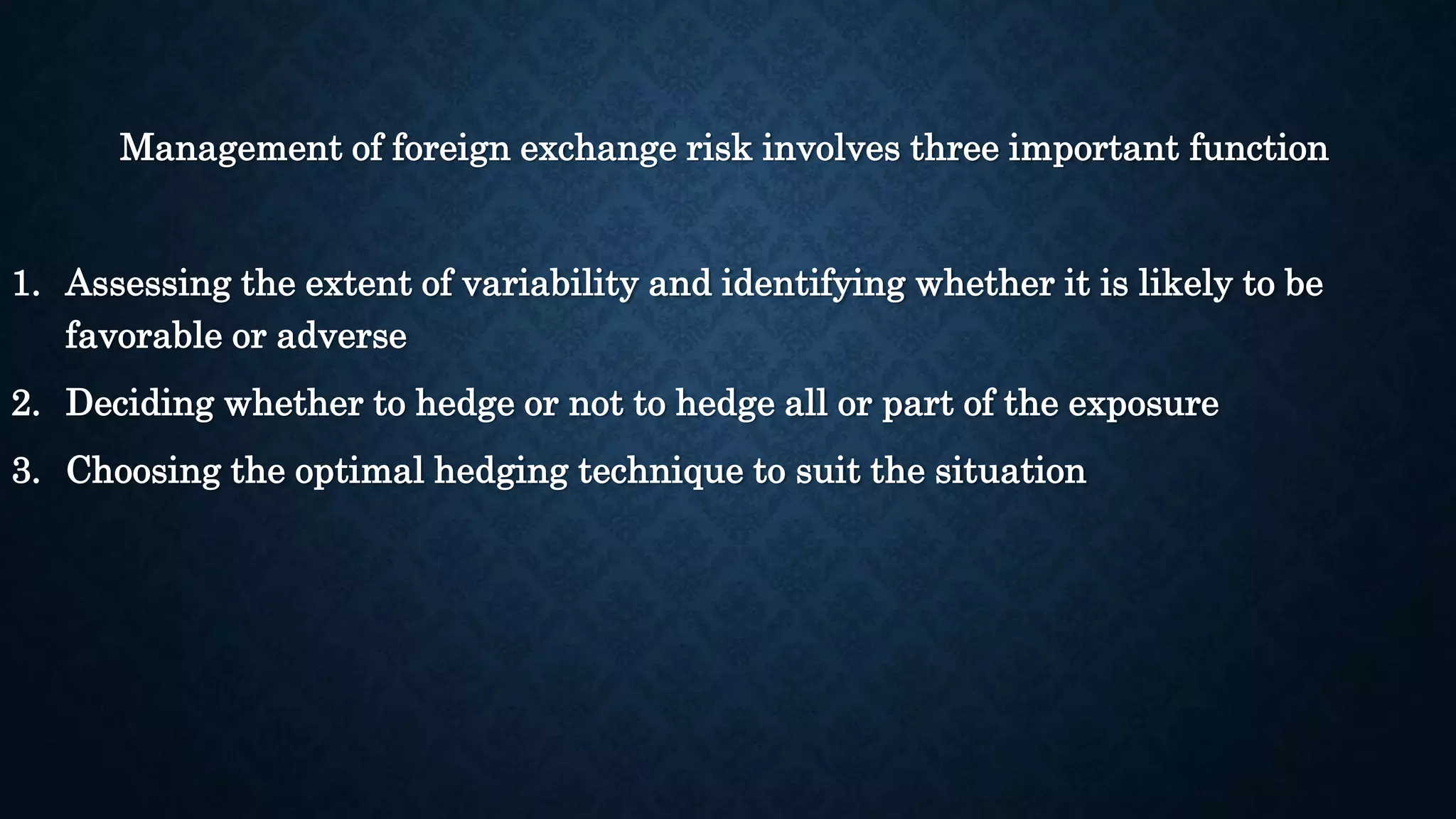 Management of foreign exchange risk involves three important function 
1. Assessing the extent of variability and identifying whether it is likely to be 
favorable or adverse 
2. Deciding whether to hedge or not to hedge all or part of the exposure 
3. Choosing the optimal hedging technique to suit the situation 
 