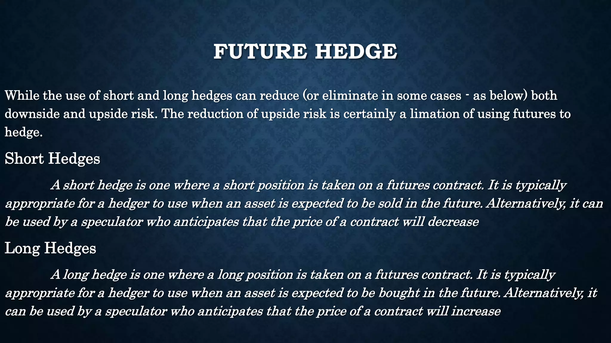 FUTURE HEDGE 
While the use of short and long hedges can reduce (or eliminate in some cases - as below) both 
downside and upside risk. The reduction of upside risk is certainly a limation of using futures to 
hedge. 
Short Hedges 
A short hedge is one where a short position is taken on a futures contract. It is typically 
appropriate for a hedger to use when an asset is expected to be sold in the future. Alternatively, it can 
be used by a speculator who anticipates that the price of a contract will decrease 
Long Hedges 
A long hedge is one where a long position is taken on a futures contract. It is typically 
appropriate for a hedger to use when an asset is expected to be bought in the future. Alternatively, it 
can be used by a speculator who anticipates that the price of a contract will increase 
 