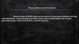 Phase 5 Measurement & Analysis 
Measurement of ROBI begins at the launch of your brand initiative. All data 
collected will be measured against previous years' data (if applicable) such as leads 
generated, sales, client touch points, channels used etc. 
 